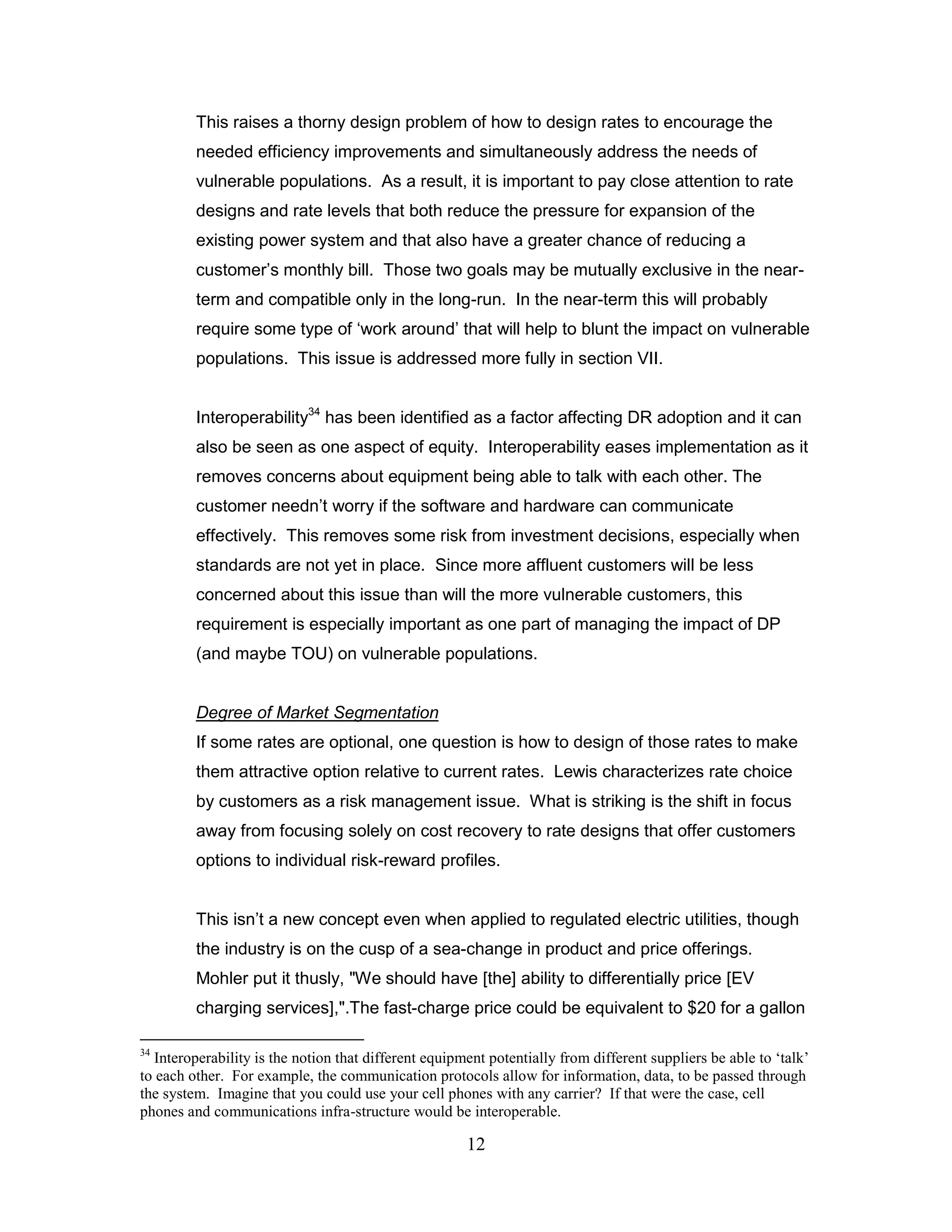 This raises a thorny design problem of how to design rates to encourage the
         needed efficiency improvements and simultaneously address the needs of
         vulnerable populations. As a result, it is important to pay close attention to rate
         designs and rate levels that both reduce the pressure for expansion of the
         existing power system and that also have a greater chance of reducing a
         customer‟s monthly bill. Those two goals may be mutually exclusive in the near-
         term and compatible only in the long-run. In the near-term this will probably
         require some type of „work around‟ that will help to blunt the impact on vulnerable
         populations. This issue is addressed more fully in section VII.


         Interoperability34 has been identified as a factor affecting DR adoption and it can
         also be seen as one aspect of equity. Interoperability eases implementation as it
         removes concerns about equipment being able to talk with each other. The
         customer needn‟t worry if the software and hardware can communicate
         effectively. This removes some risk from investment decisions, especially when
         standards are not yet in place. Since more affluent customers will be less
         concerned about this issue than will the more vulnerable customers, this
         requirement is especially important as one part of managing the impact of DP
         (and maybe TOU) on vulnerable populations.


         Degree of Market Segmentation
         If some rates are optional, one question is how to design of those rates to make
         them attractive option relative to current rates. Lewis characterizes rate choice
         by customers as a risk management issue. What is striking is the shift in focus
         away from focusing solely on cost recovery to rate designs that offer customers
         options to individual risk-reward profiles.


         This isn‟t a new concept even when applied to regulated electric utilities, though
         the industry is on the cusp of a sea-change in product and price offerings.
         Mohler put it thusly, "We should have [the] ability to differentially price [EV
         charging services],".The fast-charge price could be equivalent to $20 for a gallon

34
  Interoperability is the notion that different equipment potentially from different suppliers be able to „talk‟
to each other. For example, the communication protocols allow for information, data, to be passed through
the system. Imagine that you could use your cell phones with any carrier? If that were the case, cell
phones and communications infra-structure would be interoperable.

                                                      12
 