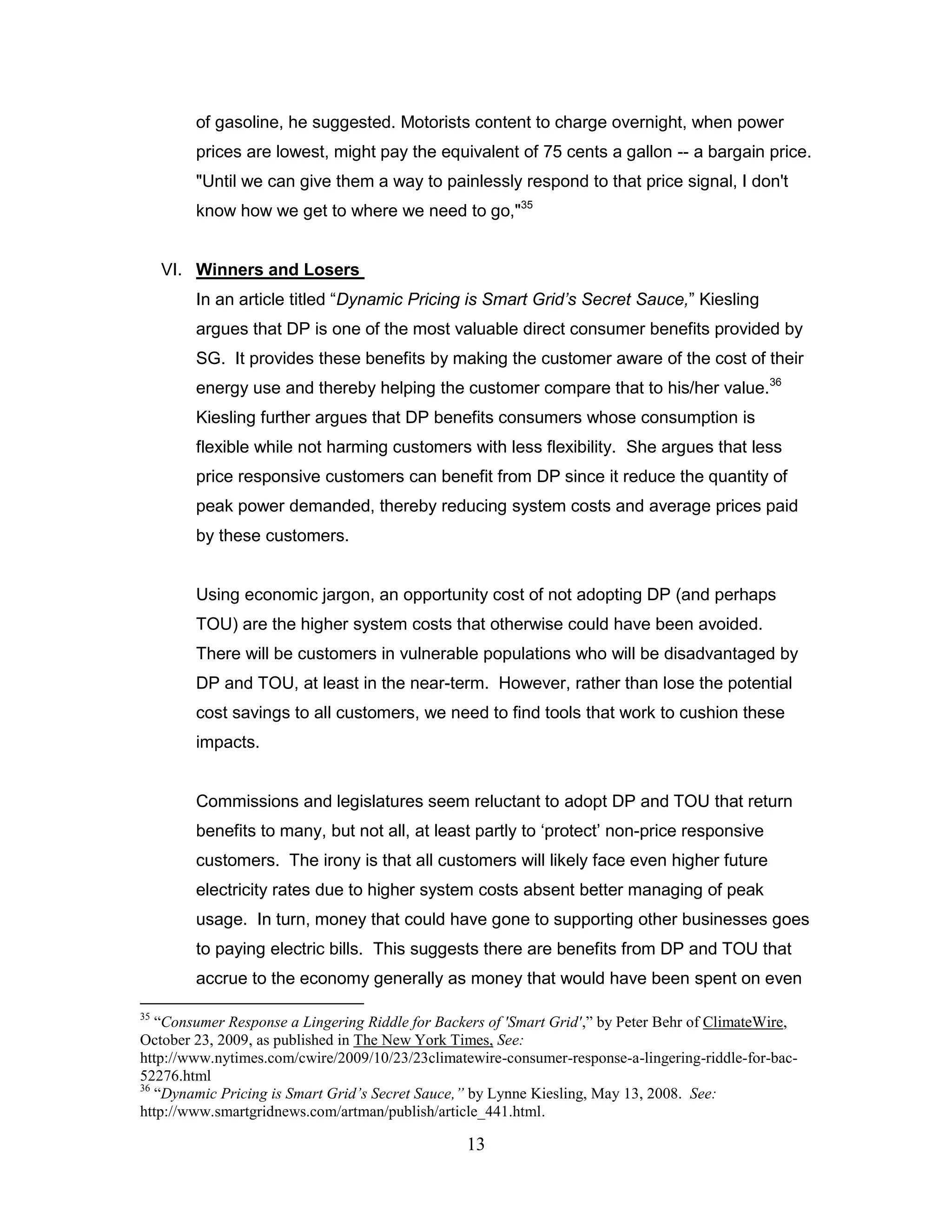 of gasoline, he suggested. Motorists content to charge overnight, when power
        prices are lowest, might pay the equivalent of 75 cents a gallon -- a bargain price.
        "Until we can give them a way to painlessly respond to that price signal, I don't
        know how we get to where we need to go,"35


     VI. Winners and Losers
        In an article titled “Dynamic Pricing is Smart Grid’s Secret Sauce,” Kiesling
        argues that DP is one of the most valuable direct consumer benefits provided by
        SG. It provides these benefits by making the customer aware of the cost of their
        energy use and thereby helping the customer compare that to his/her value.36
        Kiesling further argues that DP benefits consumers whose consumption is
        flexible while not harming customers with less flexibility. She argues that less
        price responsive customers can benefit from DP since it reduce the quantity of
        peak power demanded, thereby reducing system costs and average prices paid
        by these customers.


        Using economic jargon, an opportunity cost of not adopting DP (and perhaps
        TOU) are the higher system costs that otherwise could have been avoided.
        There will be customers in vulnerable populations who will be disadvantaged by
        DP and TOU, at least in the near-term. However, rather than lose the potential
        cost savings to all customers, we need to find tools that work to cushion these
        impacts.


        Commissions and legislatures seem reluctant to adopt DP and TOU that return
        benefits to many, but not all, at least partly to „protect‟ non-price responsive
        customers. The irony is that all customers will likely face even higher future
        electricity rates due to higher system costs absent better managing of peak
        usage. In turn, money that could have gone to supporting other businesses goes
        to paying electric bills. This suggests there are benefits from DP and TOU that
        accrue to the economy generally as money that would have been spent on even

35
   “Consumer Response a Lingering Riddle for Backers of 'Smart Grid',” by Peter Behr of ClimateWire,
October 23, 2009, as published in The New York Times, See:
http://www.nytimes.com/cwire/2009/10/23/23climatewire-consumer-response-a-lingering-riddle-for-bac-
52276.html
36
   “Dynamic Pricing is Smart Grid’s Secret Sauce,” by Lynne Kiesling, May 13, 2008. See:
http://www.smartgridnews.com/artman/publish/article_441.html.

                                                 13
 