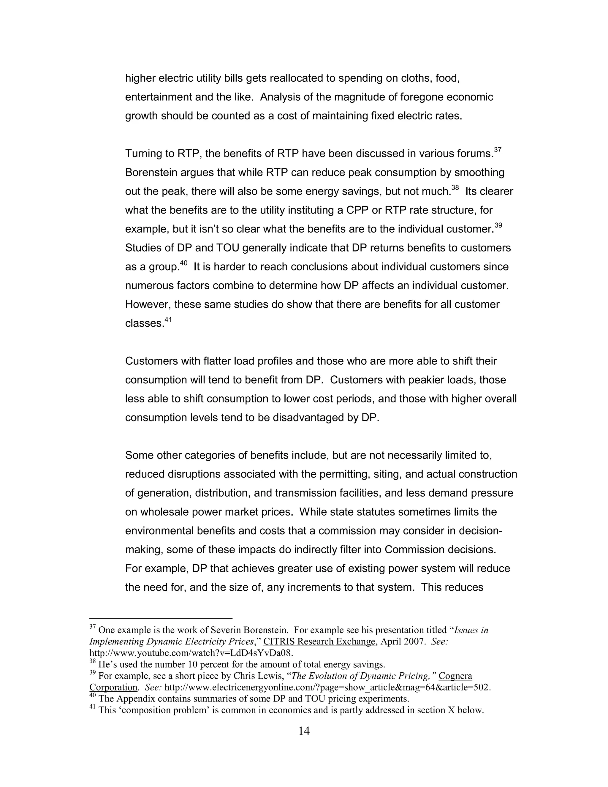 higher electric utility bills gets reallocated to spending on cloths, food,
        entertainment and the like. Analysis of the magnitude of foregone economic
        growth should be counted as a cost of maintaining fixed electric rates.


        Turning to RTP, the benefits of RTP have been discussed in various forums.37
        Borenstein argues that while RTP can reduce peak consumption by smoothing
        out the peak, there will also be some energy savings, but not much.38 Its clearer
        what the benefits are to the utility instituting a CPP or RTP rate structure, for
        example, but it isn‟t so clear what the benefits are to the individual customer.39
        Studies of DP and TOU generally indicate that DP returns benefits to customers
        as a group.40 It is harder to reach conclusions about individual customers since
        numerous factors combine to determine how DP affects an individual customer.
        However, these same studies do show that there are benefits for all customer
        classes.41


        Customers with flatter load profiles and those who are more able to shift their
        consumption will tend to benefit from DP. Customers with peakier loads, those
        less able to shift consumption to lower cost periods, and those with higher overall
        consumption levels tend to be disadvantaged by DP.


        Some other categories of benefits include, but are not necessarily limited to,
        reduced disruptions associated with the permitting, siting, and actual construction
        of generation, distribution, and transmission facilities, and less demand pressure
        on wholesale power market prices. While state statutes sometimes limits the
        environmental benefits and costs that a commission may consider in decision-
        making, some of these impacts do indirectly filter into Commission decisions.
        For example, DP that achieves greater use of existing power system will reduce
        the need for, and the size of, any increments to that system. This reduces


37
   One example is the work of Severin Borenstein. For example see his presentation titled “Issues in
Implementing Dynamic Electricity Prices,” CITRIS Research Exchange, April 2007. See:
http://www.youtube.com/watch?v=LdD4sYvDa08.
38
   He‟s used the number 10 percent for the amount of total energy savings.
39
   For example, see a short piece by Chris Lewis, “The Evolution of Dynamic Pricing,” Cognera
Corporation. See: http://www.electricenergyonline.com/?page=show_article&mag=64&article=502.
40
   The Appendix contains summaries of some DP and TOU pricing experiments.
41
   This „composition problem‟ is common in economics and is partly addressed in section X below.

                                                   14
 