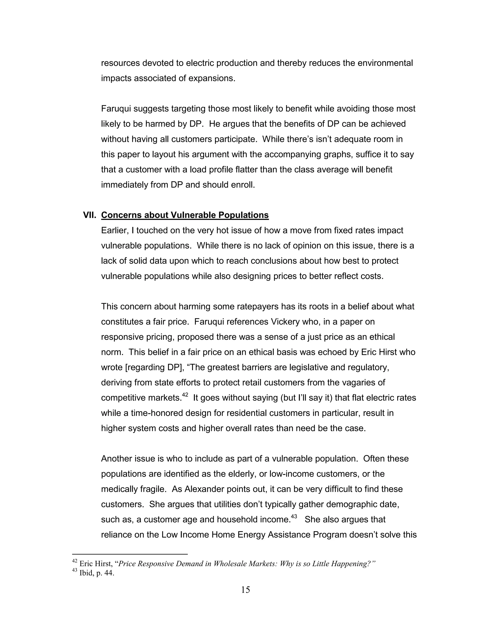 resources devoted to electric production and thereby reduces the environmental
           impacts associated of expansions.


           Faruqui suggests targeting those most likely to benefit while avoiding those most
           likely to be harmed by DP. He argues that the benefits of DP can be achieved
           without having all customers participate. While there‟s isn‟t adequate room in
           this paper to layout his argument with the accompanying graphs, suffice it to say
           that a customer with a load profile flatter than the class average will benefit
           immediately from DP and should enroll.


      VII. Concerns about Vulnerable Populations
           Earlier, I touched on the very hot issue of how a move from fixed rates impact
           vulnerable populations. While there is no lack of opinion on this issue, there is a
           lack of solid data upon which to reach conclusions about how best to protect
           vulnerable populations while also designing prices to better reflect costs.


           This concern about harming some ratepayers has its roots in a belief about what
           constitutes a fair price. Faruqui references Vickery who, in a paper on
           responsive pricing, proposed there was a sense of a just price as an ethical
           norm. This belief in a fair price on an ethical basis was echoed by Eric Hirst who
           wrote [regarding DP], “The greatest barriers are legislative and regulatory,
           deriving from state efforts to protect retail customers from the vagaries of
           competitive markets.42 It goes without saying (but I‟ll say it) that flat electric rates
           while a time-honored design for residential customers in particular, result in
           higher system costs and higher overall rates than need be the case.


           Another issue is who to include as part of a vulnerable population. Often these
           populations are identified as the elderly, or low-income customers, or the
           medically fragile. As Alexander points out, it can be very difficult to find these
           customers. She argues that utilities don‟t typically gather demographic date,
           such as, a customer age and household income.43 She also argues that
           reliance on the Low Income Home Energy Assistance Program doesn‟t solve this

42
     Eric Hirst, “Price Responsive Demand in Wholesale Markets: Why is so Little Happening?”
43
     Ibid, p. 44.

                                                    15
 