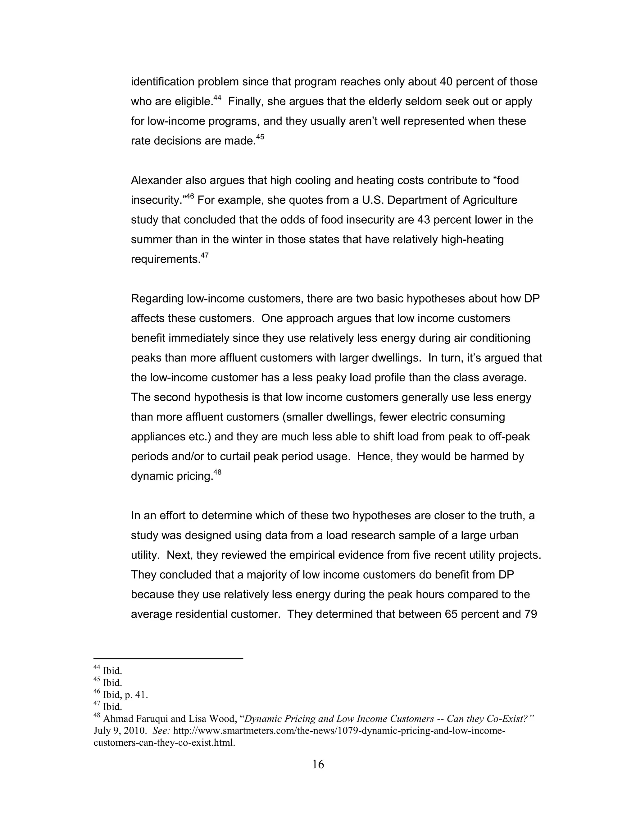 identification problem since that program reaches only about 40 percent of those
        who are eligible.44 Finally, she argues that the elderly seldom seek out or apply
        for low-income programs, and they usually aren‟t well represented when these
        rate decisions are made.45


        Alexander also argues that high cooling and heating costs contribute to “food
        insecurity.”46 For example, she quotes from a U.S. Department of Agriculture
        study that concluded that the odds of food insecurity are 43 percent lower in the
        summer than in the winter in those states that have relatively high-heating
        requirements.47


        Regarding low-income customers, there are two basic hypotheses about how DP
        affects these customers. One approach argues that low income customers
        benefit immediately since they use relatively less energy during air conditioning
        peaks than more affluent customers with larger dwellings. In turn, it‟s argued that
        the low-income customer has a less peaky load profile than the class average.
        The second hypothesis is that low income customers generally use less energy
        than more affluent customers (smaller dwellings, fewer electric consuming
        appliances etc.) and they are much less able to shift load from peak to off-peak
        periods and/or to curtail peak period usage. Hence, they would be harmed by
        dynamic pricing.48


        In an effort to determine which of these two hypotheses are closer to the truth, a
        study was designed using data from a load research sample of a large urban
        utility. Next, they reviewed the empirical evidence from five recent utility projects.
        They concluded that a majority of low income customers do benefit from DP
        because they use relatively less energy during the peak hours compared to the
        average residential customer. They determined that between 65 percent and 79



44
   Ibid.
45
   Ibid.
46
   Ibid, p. 41.
47
   Ibid.
48
   Ahmad Faruqui and Lisa Wood, “Dynamic Pricing and Low Income Customers -- Can they Co-Exist?”
July 9, 2010. See: http://www.smartmeters.com/the-news/1079-dynamic-pricing-and-low-income-
customers-can-they-co-exist.html.

                                               16
 
