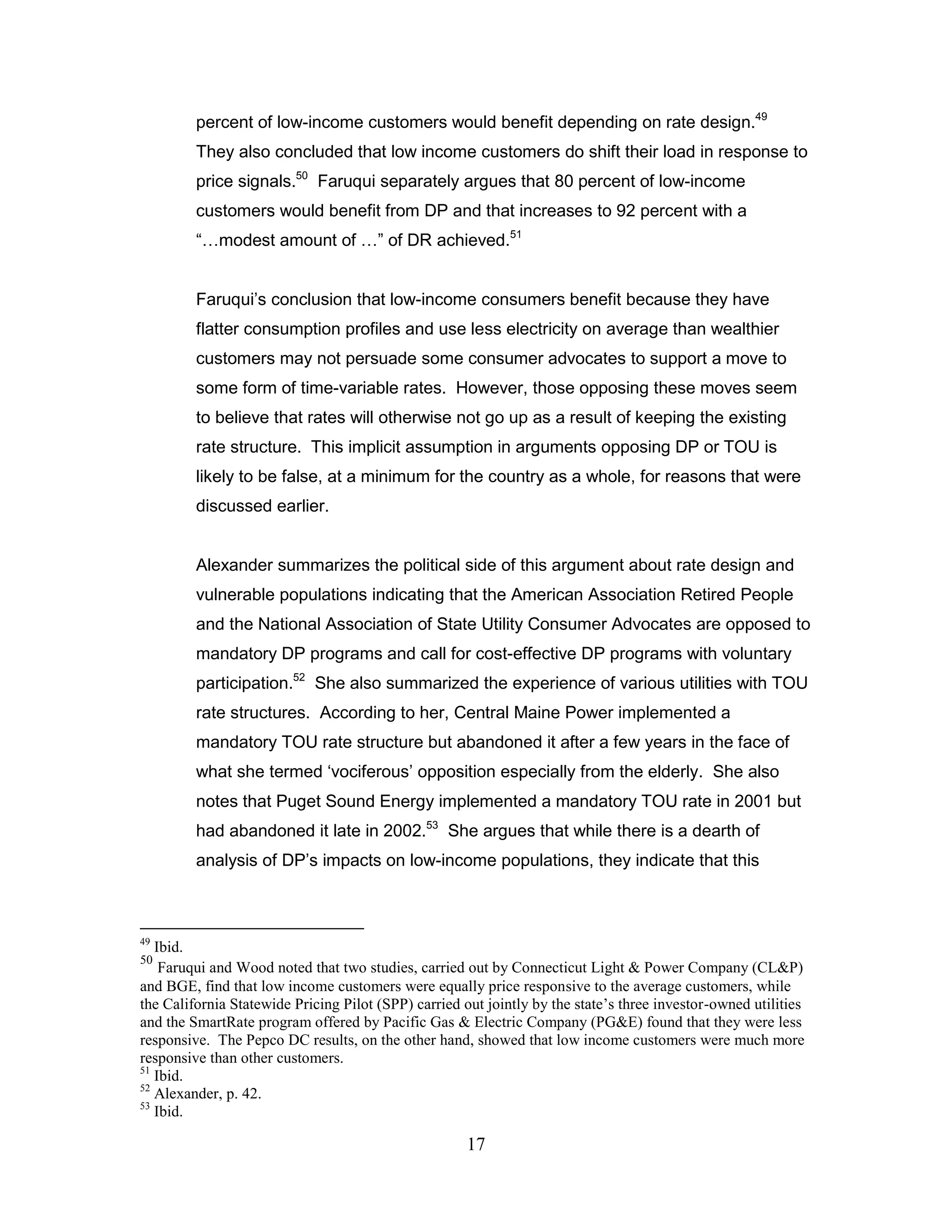 percent of low-income customers would benefit depending on rate design.49
         They also concluded that low income customers do shift their load in response to
         price signals.50 Faruqui separately argues that 80 percent of low-income
         customers would benefit from DP and that increases to 92 percent with a
         “…modest amount of …” of DR achieved.51


         Faruqui‟s conclusion that low-income consumers benefit because they have
         flatter consumption profiles and use less electricity on average than wealthier
         customers may not persuade some consumer advocates to support a move to
         some form of time-variable rates. However, those opposing these moves seem
         to believe that rates will otherwise not go up as a result of keeping the existing
         rate structure. This implicit assumption in arguments opposing DP or TOU is
         likely to be false, at a minimum for the country as a whole, for reasons that were
         discussed earlier.


         Alexander summarizes the political side of this argument about rate design and
         vulnerable populations indicating that the American Association Retired People
         and the National Association of State Utility Consumer Advocates are opposed to
         mandatory DP programs and call for cost-effective DP programs with voluntary
         participation.52 She also summarized the experience of various utilities with TOU
         rate structures. According to her, Central Maine Power implemented a
         mandatory TOU rate structure but abandoned it after a few years in the face of
         what she termed „vociferous‟ opposition especially from the elderly. She also
         notes that Puget Sound Energy implemented a mandatory TOU rate in 2001 but
         had abandoned it late in 2002.53 She argues that while there is a dearth of
         analysis of DP‟s impacts on low-income populations, they indicate that this



49
   Ibid.
50
    Faruqui and Wood noted that two studies, carried out by Connecticut Light & Power Company (CL&P)
and BGE, find that low income customers were equally price responsive to the average customers, while
the California Statewide Pricing Pilot (SPP) carried out jointly by the state‟s three investor-owned utilities
and the SmartRate program offered by Pacific Gas & Electric Company (PG&E) found that they were less
responsive. The Pepco DC results, on the other hand, showed that low income customers were much more
responsive than other customers.
51
   Ibid.
52
   Alexander, p. 42.
53
   Ibid.

                                                      17
 