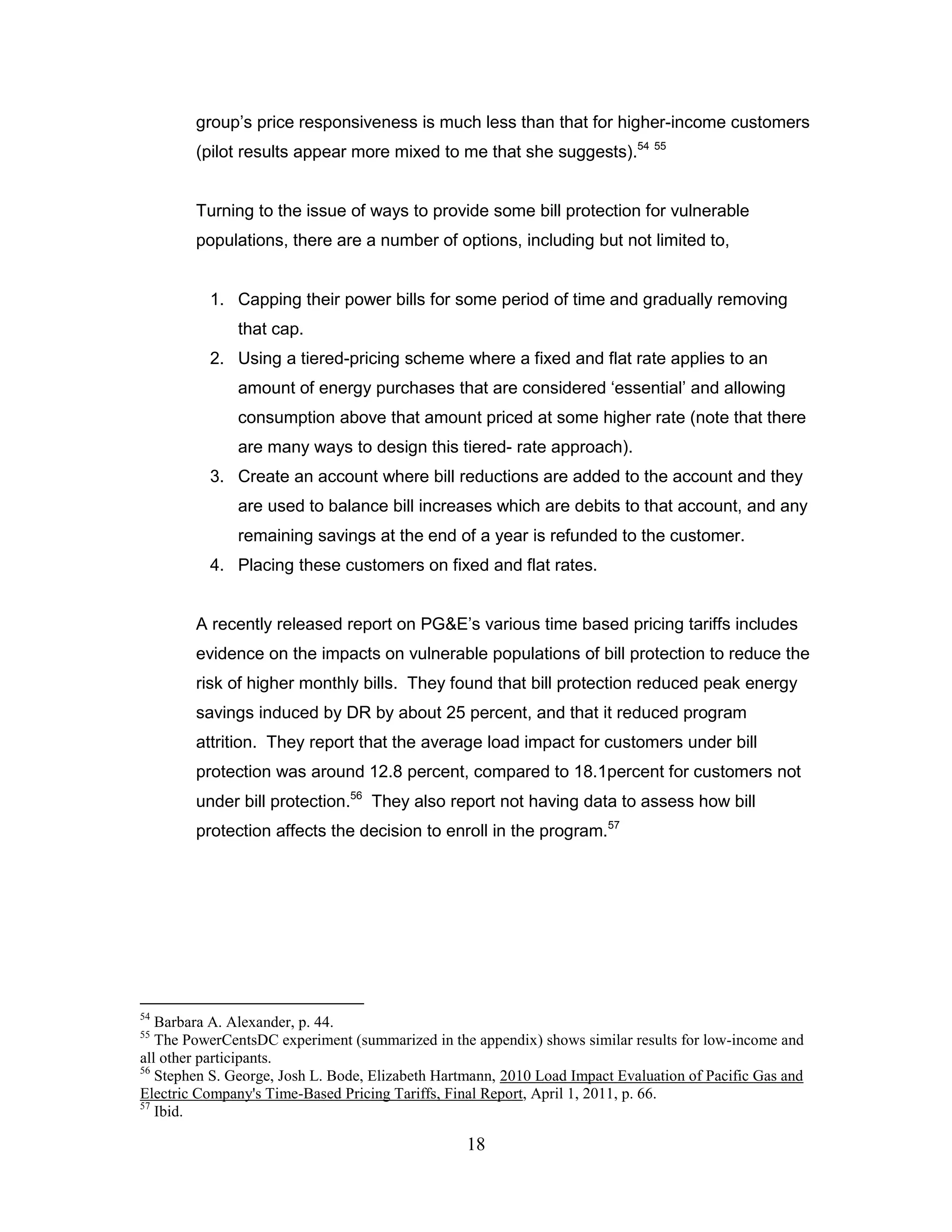 group‟s price responsiveness is much less than that for higher-income customers
        (pilot results appear more mixed to me that she suggests).54 55


        Turning to the issue of ways to provide some bill protection for vulnerable
        populations, there are a number of options, including but not limited to,


          1. Capping their power bills for some period of time and gradually removing
               that cap.
          2. Using a tiered-pricing scheme where a fixed and flat rate applies to an
               amount of energy purchases that are considered „essential‟ and allowing
               consumption above that amount priced at some higher rate (note that there
               are many ways to design this tiered- rate approach).
          3. Create an account where bill reductions are added to the account and they
               are used to balance bill increases which are debits to that account, and any
               remaining savings at the end of a year is refunded to the customer.
          4. Placing these customers on fixed and flat rates.


        A recently released report on PG&E‟s various time based pricing tariffs includes
        evidence on the impacts on vulnerable populations of bill protection to reduce the
        risk of higher monthly bills. They found that bill protection reduced peak energy
        savings induced by DR by about 25 percent, and that it reduced program
        attrition. They report that the average load impact for customers under bill
        protection was around 12.8 percent, compared to 18.1percent for customers not
        under bill protection.56 They also report not having data to assess how bill
        protection affects the decision to enroll in the program.57




54
   Barbara A. Alexander, p. 44.
55
   The PowerCentsDC experiment (summarized in the appendix) shows similar results for low-income and
all other participants.
56
   Stephen S. George, Josh L. Bode, Elizabeth Hartmann, 2010 Load Impact Evaluation of Pacific Gas and
Electric Company's Time-Based Pricing Tariffs, Final Report, April 1, 2011, p. 66.
57
   Ibid.

                                                  18
 