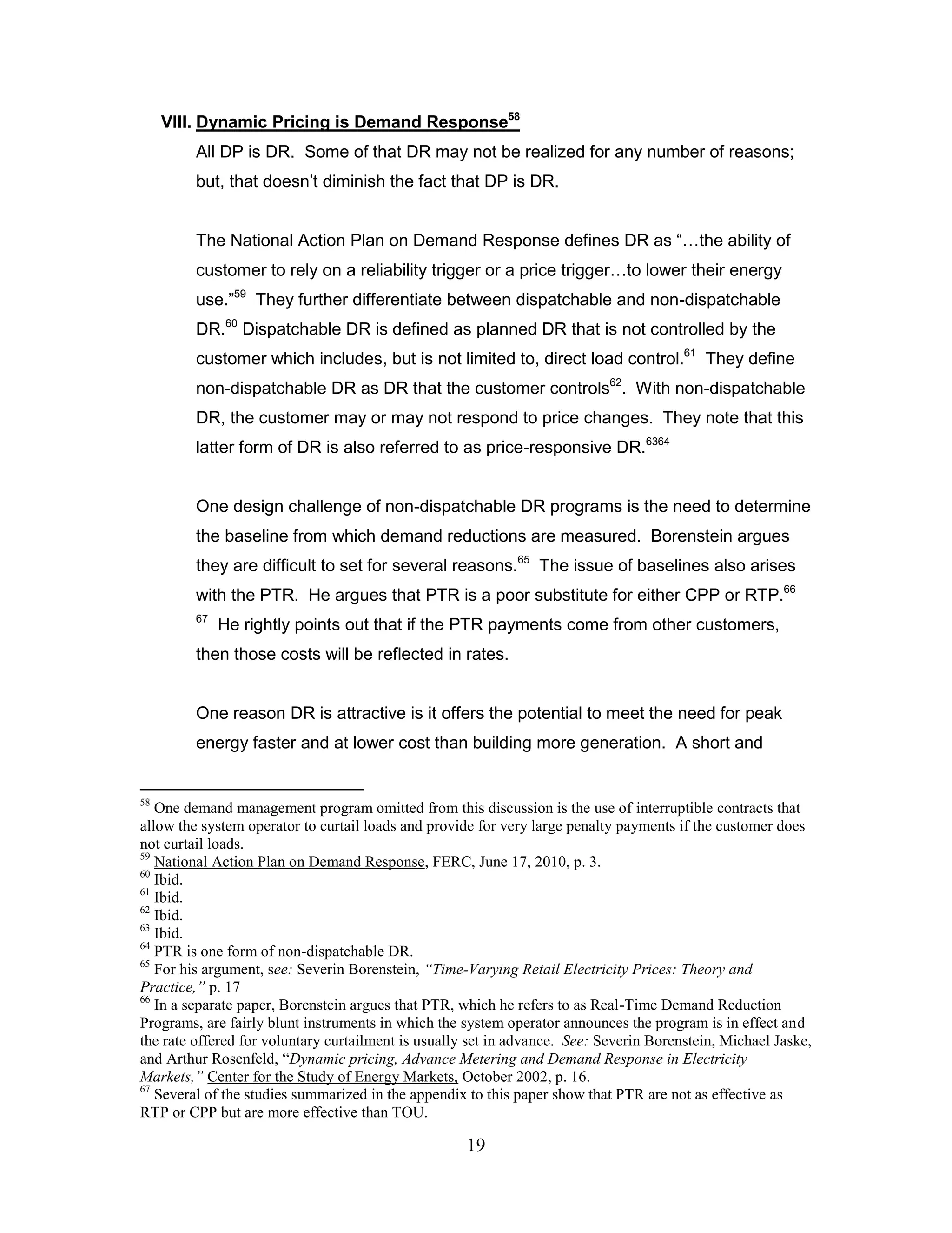 VIII. Dynamic Pricing is Demand Response58
         All DP is DR. Some of that DR may not be realized for any number of reasons;
         but, that doesn‟t diminish the fact that DP is DR.


         The National Action Plan on Demand Response defines DR as “…the ability of
         customer to rely on a reliability trigger or a price trigger…to lower their energy
         use.”59 They further differentiate between dispatchable and non-dispatchable
         DR.60 Dispatchable DR is defined as planned DR that is not controlled by the
         customer which includes, but is not limited to, direct load control.61 They define
         non-dispatchable DR as DR that the customer controls62. With non-dispatchable
         DR, the customer may or may not respond to price changes. They note that this
         latter form of DR is also referred to as price-responsive DR.6364


         One design challenge of non-dispatchable DR programs is the need to determine
         the baseline from which demand reductions are measured. Borenstein argues
         they are difficult to set for several reasons.65 The issue of baselines also arises
         with the PTR. He argues that PTR is a poor substitute for either CPP or RTP.66
         67
              He rightly points out that if the PTR payments come from other customers,
         then those costs will be reflected in rates.


         One reason DR is attractive is it offers the potential to meet the need for peak
         energy faster and at lower cost than building more generation. A short and


58
   One demand management program omitted from this discussion is the use of interruptible contracts that
allow the system operator to curtail loads and provide for very large penalty payments if the customer does
not curtail loads.
59
   National Action Plan on Demand Response, FERC, June 17, 2010, p. 3.
60
   Ibid.
61
   Ibid.
62
   Ibid.
63
   Ibid.
64
   PTR is one form of non-dispatchable DR.
65
   For his argument, see: Severin Borenstein, “Time-Varying Retail Electricity Prices: Theory and
Practice,” p. 17
66
   In a separate paper, Borenstein argues that PTR, which he refers to as Real-Time Demand Reduction
Programs, are fairly blunt instruments in which the system operator announces the program is in effect and
the rate offered for voluntary curtailment is usually set in advance. See: Severin Borenstein, Michael Jaske,
and Arthur Rosenfeld, “Dynamic pricing, Advance Metering and Demand Response in Electricity
Markets,” Center for the Study of Energy Markets, October 2002, p. 16.
67
   Several of the studies summarized in the appendix to this paper show that PTR are not as effective as
RTP or CPP but are more effective than TOU.

                                                     19
 
