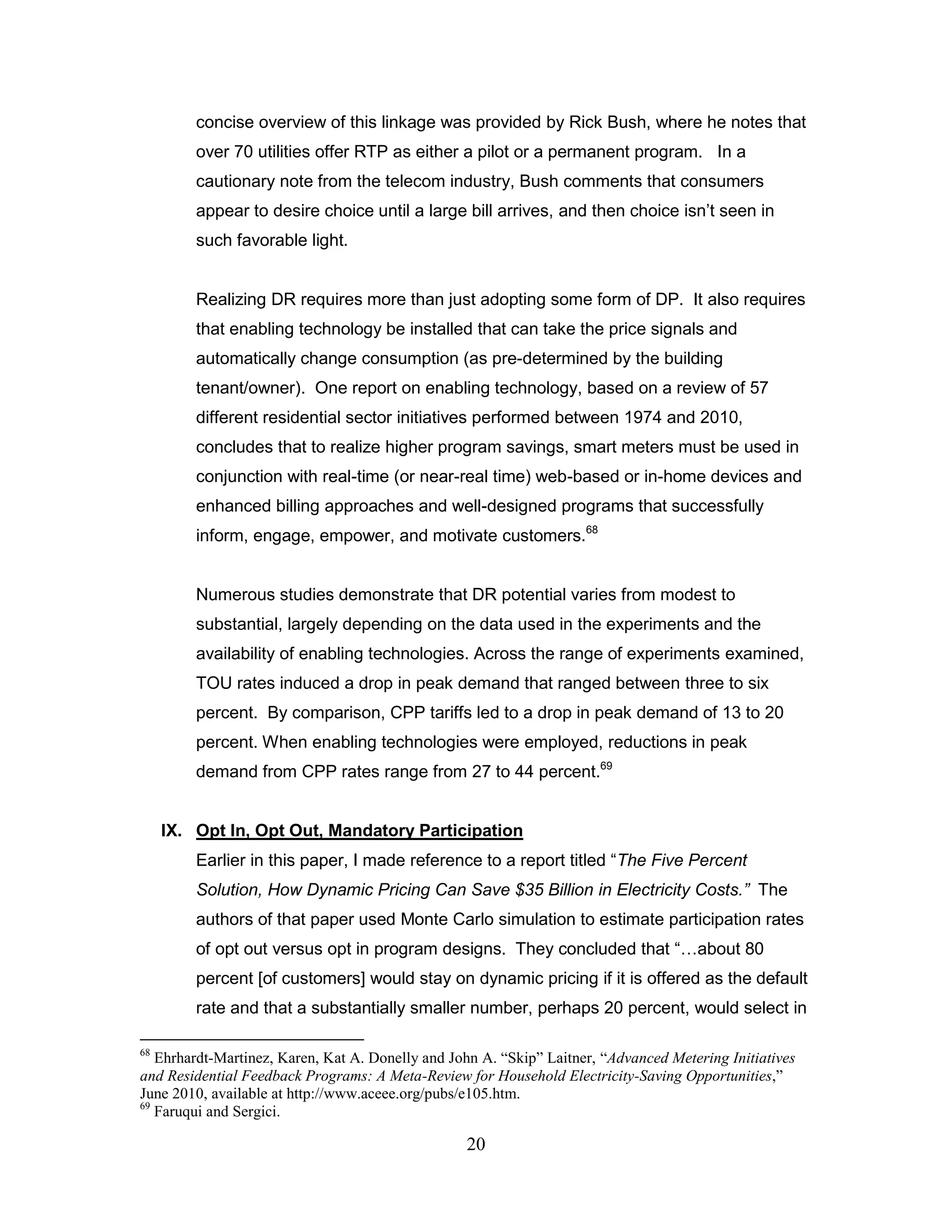 concise overview of this linkage was provided by Rick Bush, where he notes that
         over 70 utilities offer RTP as either a pilot or a permanent program. In a
         cautionary note from the telecom industry, Bush comments that consumers
         appear to desire choice until a large bill arrives, and then choice isn‟t seen in
         such favorable light.


         Realizing DR requires more than just adopting some form of DP. It also requires
         that enabling technology be installed that can take the price signals and
         automatically change consumption (as pre-determined by the building
         tenant/owner). One report on enabling technology, based on a review of 57
         different residential sector initiatives performed between 1974 and 2010,
         concludes that to realize higher program savings, smart meters must be used in
         conjunction with real-time (or near-real time) web-based or in-home devices and
         enhanced billing approaches and well-designed programs that successfully
         inform, engage, empower, and motivate customers.68


         Numerous studies demonstrate that DR potential varies from modest to
         substantial, largely depending on the data used in the experiments and the
         availability of enabling technologies. Across the range of experiments examined,
         TOU rates induced a drop in peak demand that ranged between three to six
         percent. By comparison, CPP tariffs led to a drop in peak demand of 13 to 20
         percent. When enabling technologies were employed, reductions in peak
         demand from CPP rates range from 27 to 44 percent.69


     IX. Opt In, Opt Out, Mandatory Participation
         Earlier in this paper, I made reference to a report titled “The Five Percent
         Solution, How Dynamic Pricing Can Save $35 Billion in Electricity Costs.” The
         authors of that paper used Monte Carlo simulation to estimate participation rates
         of opt out versus opt in program designs. They concluded that “…about 80
         percent [of customers] would stay on dynamic pricing if it is offered as the default
         rate and that a substantially smaller number, perhaps 20 percent, would select in

68
   Ehrhardt-Martinez, Karen, Kat A. Donelly and John A. “Skip” Laitner, “Advanced Metering Initiatives
and Residential Feedback Programs: A Meta-Review for Household Electricity-Saving Opportunities,”
June 2010, available at http://www.aceee.org/pubs/e105.htm.
69
   Faruqui and Sergici.

                                                  20
 