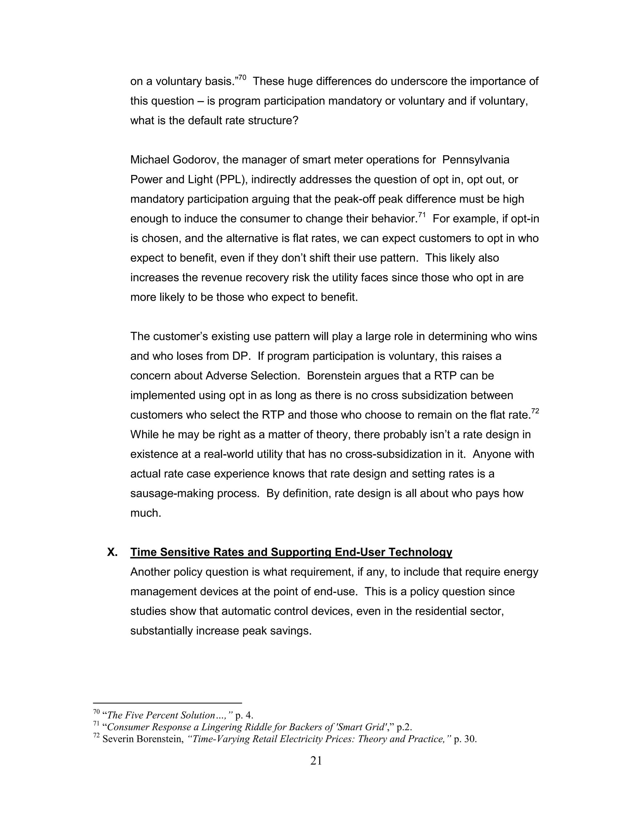 on a voluntary basis.”70 These huge differences do underscore the importance of
          this question – is program participation mandatory or voluntary and if voluntary,
          what is the default rate structure?


          Michael Godorov, the manager of smart meter operations for Pennsylvania
          Power and Light (PPL), indirectly addresses the question of opt in, opt out, or
          mandatory participation arguing that the peak-off peak difference must be high
          enough to induce the consumer to change their behavior.71 For example, if opt-in
          is chosen, and the alternative is flat rates, we can expect customers to opt in who
          expect to benefit, even if they don‟t shift their use pattern. This likely also
          increases the revenue recovery risk the utility faces since those who opt in are
          more likely to be those who expect to benefit.


          The customer‟s existing use pattern will play a large role in determining who wins
          and who loses from DP. If program participation is voluntary, this raises a
          concern about Adverse Selection. Borenstein argues that a RTP can be
          implemented using opt in as long as there is no cross subsidization between
          customers who select the RTP and those who choose to remain on the flat rate.72
          While he may be right as a matter of theory, there probably isn‟t a rate design in
          existence at a real-world utility that has no cross-subsidization in it. Anyone with
          actual rate case experience knows that rate design and setting rates is a
          sausage-making process. By definition, rate design is all about who pays how
          much.


     X.   Time Sensitive Rates and Supporting End-User Technology
          Another policy question is what requirement, if any, to include that require energy
          management devices at the point of end-use. This is a policy question since
          studies show that automatic control devices, even in the residential sector,
          substantially increase peak savings.




70
   “The Five Percent Solution…,” p. 4.
71
   “Consumer Response a Lingering Riddle for Backers of 'Smart Grid',” p.2.
72
   Severin Borenstein, “Time-Varying Retail Electricity Prices: Theory and Practice,” p. 30.

                                                    21
 