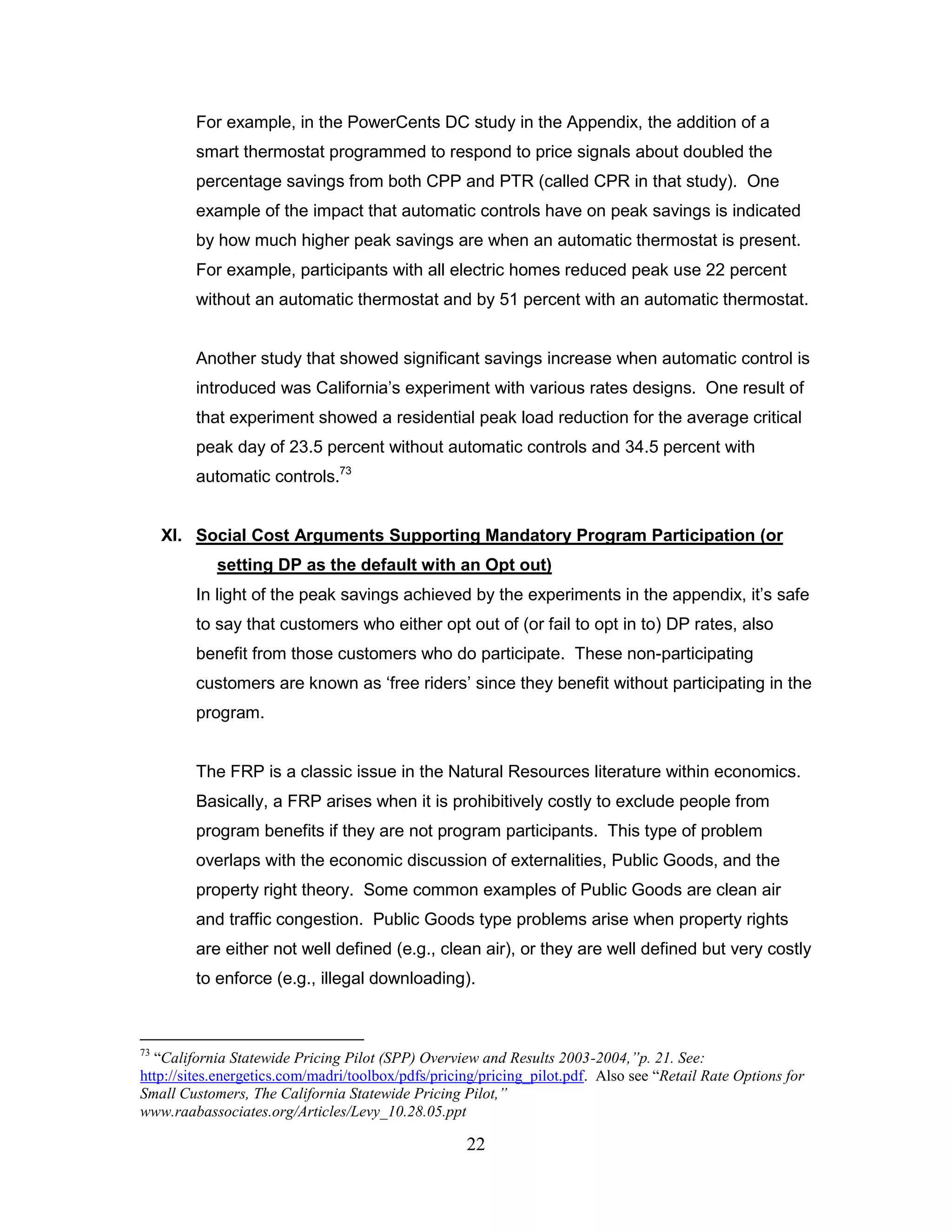 For example, in the PowerCents DC study in the Appendix, the addition of a
         smart thermostat programmed to respond to price signals about doubled the
         percentage savings from both CPP and PTR (called CPR in that study). One
         example of the impact that automatic controls have on peak savings is indicated
         by how much higher peak savings are when an automatic thermostat is present.
         For example, participants with all electric homes reduced peak use 22 percent
         without an automatic thermostat and by 51 percent with an automatic thermostat.


         Another study that showed significant savings increase when automatic control is
         introduced was California‟s experiment with various rates designs. One result of
         that experiment showed a residential peak load reduction for the average critical
         peak day of 23.5 percent without automatic controls and 34.5 percent with
         automatic controls.73


     XI. Social Cost Arguments Supporting Mandatory Program Participation (or
            setting DP as the default with an Opt out)
         In light of the peak savings achieved by the experiments in the appendix, it‟s safe
         to say that customers who either opt out of (or fail to opt in to) DP rates, also
         benefit from those customers who do participate. These non-participating
         customers are known as „free riders‟ since they benefit without participating in the
         program.


         The FRP is a classic issue in the Natural Resources literature within economics.
         Basically, a FRP arises when it is prohibitively costly to exclude people from
         program benefits if they are not program participants. This type of problem
         overlaps with the economic discussion of externalities, Public Goods, and the
         property right theory. Some common examples of Public Goods are clean air
         and traffic congestion. Public Goods type problems arise when property rights
         are either not well defined (e.g., clean air), or they are well defined but very costly
         to enforce (e.g., illegal downloading).



73
  “California Statewide Pricing Pilot (SPP) Overview and Results 2003-2004,”p. 21. See:
http://sites.energetics.com/madri/toolbox/pdfs/pricing/pricing_pilot.pdf. Also see “Retail Rate Options for
Small Customers, The California Statewide Pricing Pilot,”
www.raabassociates.org/Articles/Levy_10.28.05.ppt

                                                    22
 