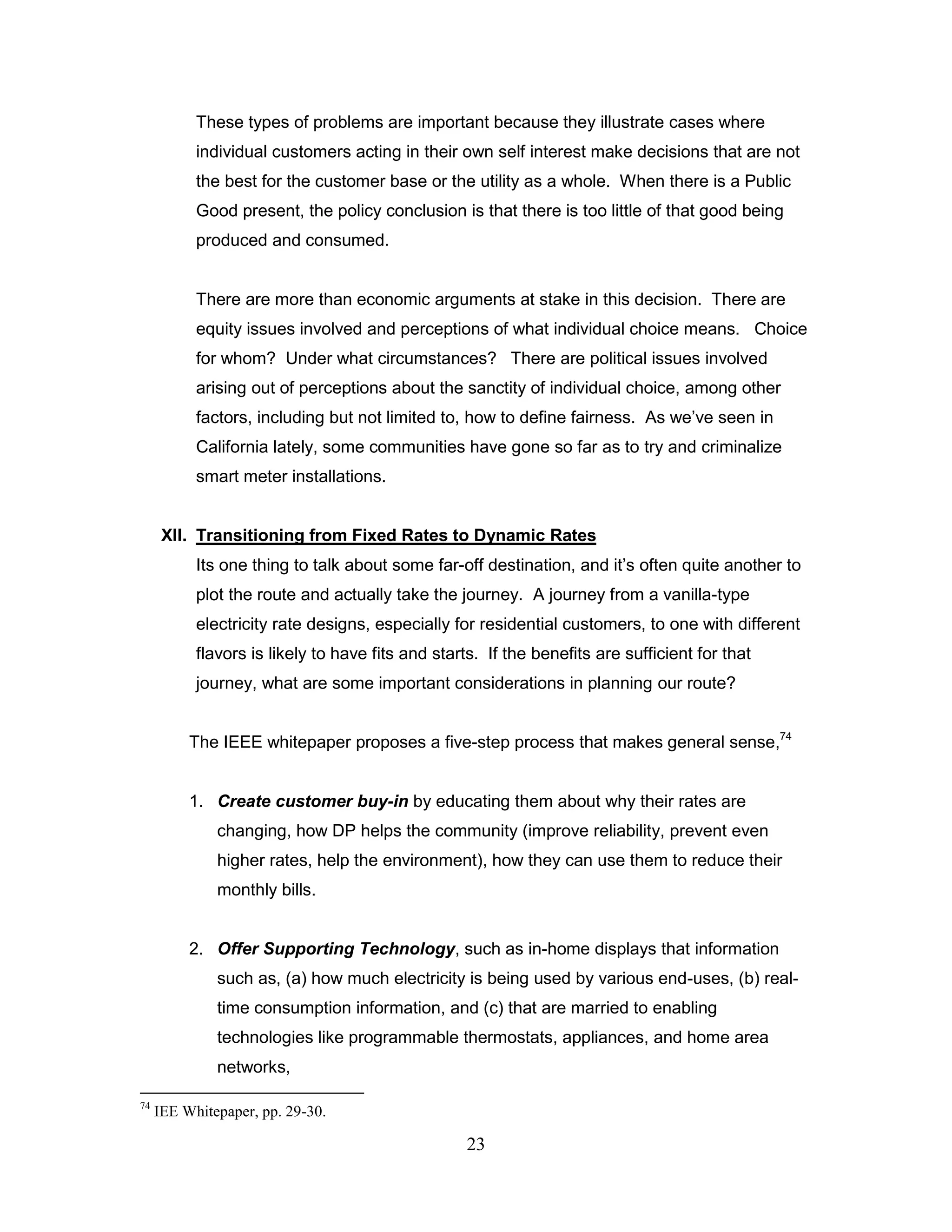 These types of problems are important because they illustrate cases where
           individual customers acting in their own self interest make decisions that are not
           the best for the customer base or the utility as a whole. When there is a Public
           Good present, the policy conclusion is that there is too little of that good being
           produced and consumed.


           There are more than economic arguments at stake in this decision. There are
           equity issues involved and perceptions of what individual choice means. Choice
           for whom? Under what circumstances? There are political issues involved
           arising out of perceptions about the sanctity of individual choice, among other
           factors, including but not limited to, how to define fairness. As we‟ve seen in
           California lately, some communities have gone so far as to try and criminalize
           smart meter installations.


      XII. Transitioning from Fixed Rates to Dynamic Rates
           Its one thing to talk about some far-off destination, and it‟s often quite another to
           plot the route and actually take the journey. A journey from a vanilla-type
           electricity rate designs, especially for residential customers, to one with different
           flavors is likely to have fits and starts. If the benefits are sufficient for that
           journey, what are some important considerations in planning our route?


          The IEEE whitepaper proposes a five-step process that makes general sense,74


          1. Create customer buy-in by educating them about why their rates are
              changing, how DP helps the community (improve reliability, prevent even
              higher rates, help the environment), how they can use them to reduce their
              monthly bills.


          2. Offer Supporting Technology, such as in-home displays that information
              such as, (a) how much electricity is being used by various end-uses, (b) real-
              time consumption information, and (c) that are married to enabling
              technologies like programmable thermostats, appliances, and home area
              networks,

74
     IEE Whitepaper, pp. 29-30.

                                                   23
 
