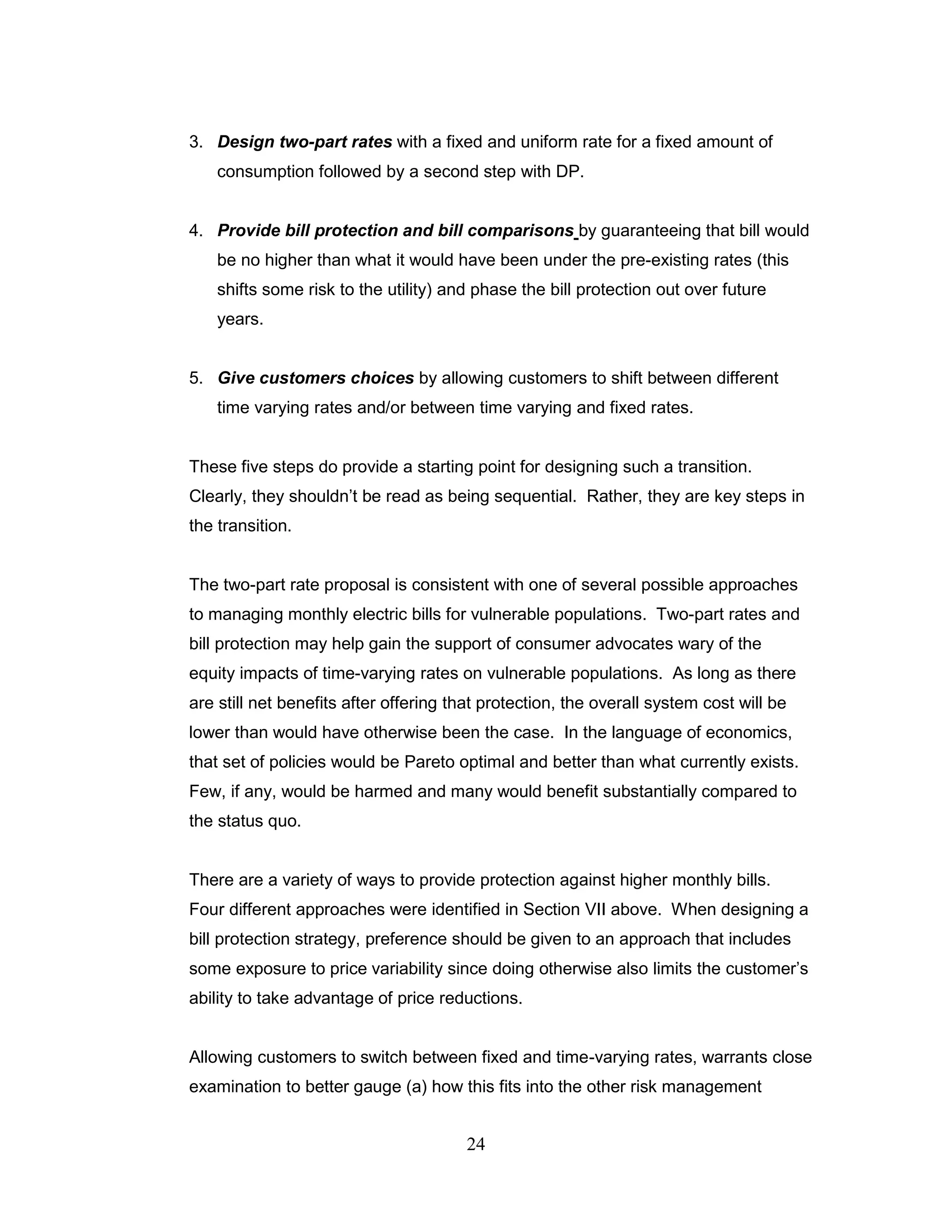3. Design two-part rates with a fixed and uniform rate for a fixed amount of
    consumption followed by a second step with DP.


4. Provide bill protection and bill comparisons by guaranteeing that bill would
    be no higher than what it would have been under the pre-existing rates (this
    shifts some risk to the utility) and phase the bill protection out over future
    years.


5. Give customers choices by allowing customers to shift between different
    time varying rates and/or between time varying and fixed rates.


These five steps do provide a starting point for designing such a transition.
Clearly, they shouldn‟t be read as being sequential. Rather, they are key steps in
the transition.


The two-part rate proposal is consistent with one of several possible approaches
to managing monthly electric bills for vulnerable populations. Two-part rates and
bill protection may help gain the support of consumer advocates wary of the
equity impacts of time-varying rates on vulnerable populations. As long as there
are still net benefits after offering that protection, the overall system cost will be
lower than would have otherwise been the case. In the language of economics,
that set of policies would be Pareto optimal and better than what currently exists.
Few, if any, would be harmed and many would benefit substantially compared to
the status quo.


There are a variety of ways to provide protection against higher monthly bills.
Four different approaches were identified in Section VII above. When designing a
bill protection strategy, preference should be given to an approach that includes
some exposure to price variability since doing otherwise also limits the customer‟s
ability to take advantage of price reductions.


Allowing customers to switch between fixed and time-varying rates, warrants close
examination to better gauge (a) how this fits into the other risk management


                                       24
 