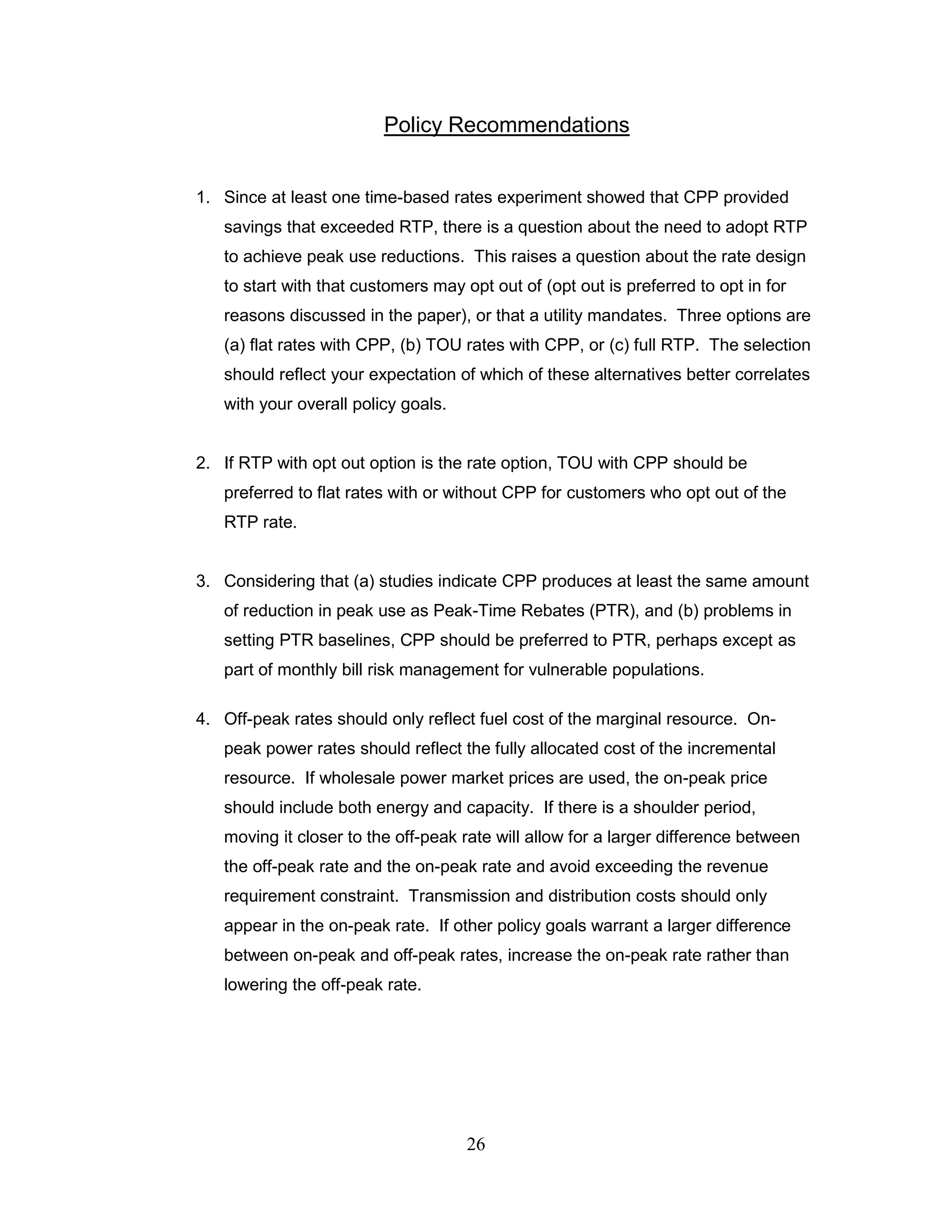 Policy Recommendations


1. Since at least one time-based rates experiment showed that CPP provided
   savings that exceeded RTP, there is a question about the need to adopt RTP
   to achieve peak use reductions. This raises a question about the rate design
   to start with that customers may opt out of (opt out is preferred to opt in for
   reasons discussed in the paper), or that a utility mandates. Three options are
   (a) flat rates with CPP, (b) TOU rates with CPP, or (c) full RTP. The selection
   should reflect your expectation of which of these alternatives better correlates
   with your overall policy goals.


2. If RTP with opt out option is the rate option, TOU with CPP should be
   preferred to flat rates with or without CPP for customers who opt out of the
   RTP rate.


3. Considering that (a) studies indicate CPP produces at least the same amount
   of reduction in peak use as Peak-Time Rebates (PTR), and (b) problems in
   setting PTR baselines, CPP should be preferred to PTR, perhaps except as
   part of monthly bill risk management for vulnerable populations.

4. Off-peak rates should only reflect fuel cost of the marginal resource. On-
   peak power rates should reflect the fully allocated cost of the incremental
   resource. If wholesale power market prices are used, the on-peak price
   should include both energy and capacity. If there is a shoulder period,
   moving it closer to the off-peak rate will allow for a larger difference between
   the off-peak rate and the on-peak rate and avoid exceeding the revenue
   requirement constraint. Transmission and distribution costs should only
   appear in the on-peak rate. If other policy goals warrant a larger difference
   between on-peak and off-peak rates, increase the on-peak rate rather than
   lowering the off-peak rate.




                                     26
 
