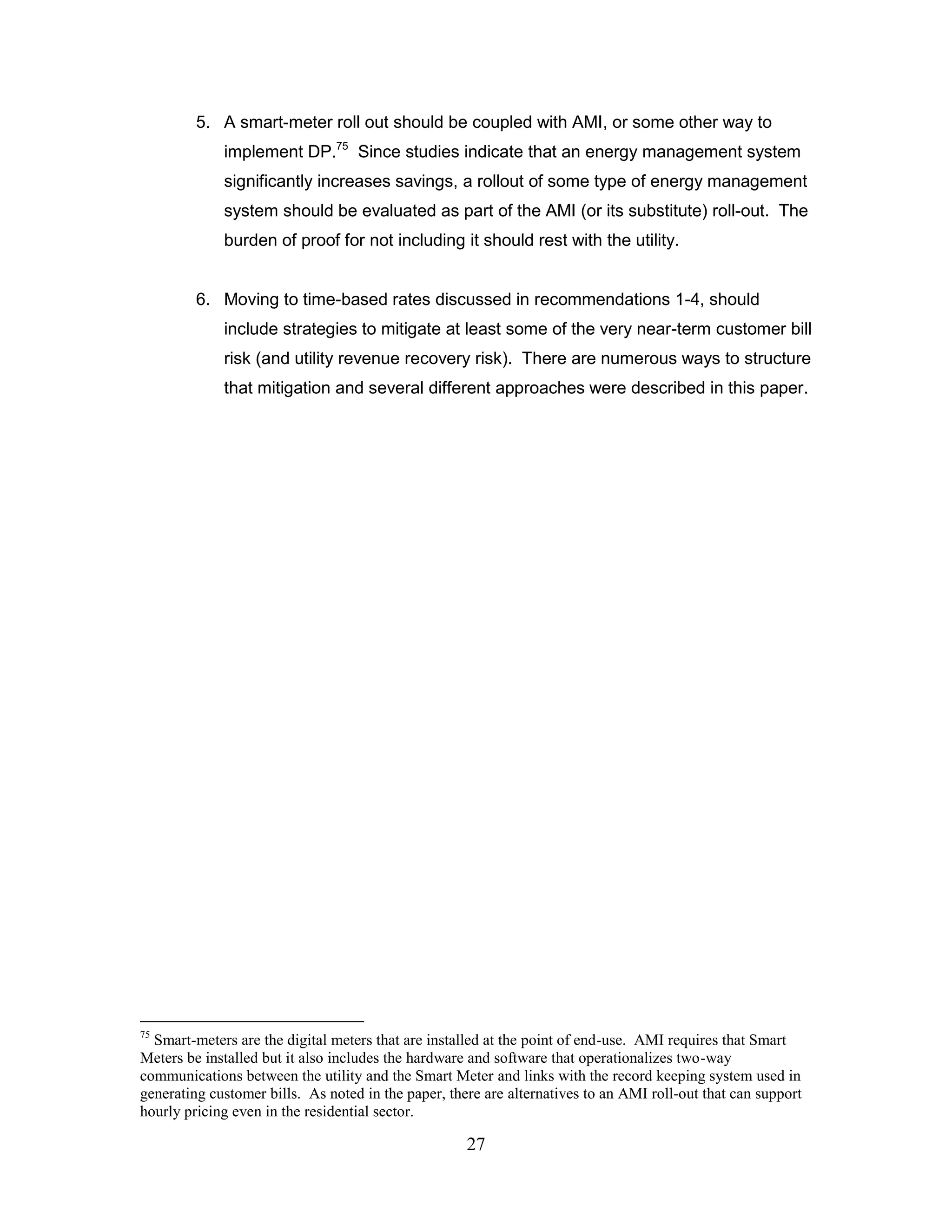 5. A smart-meter roll out should be coupled with AMI, or some other way to
             implement DP.75 Since studies indicate that an energy management system
             significantly increases savings, a rollout of some type of energy management
             system should be evaluated as part of the AMI (or its substitute) roll-out. The
             burden of proof for not including it should rest with the utility.


         6. Moving to time-based rates discussed in recommendations 1-4, should
             include strategies to mitigate at least some of the very near-term customer bill
             risk (and utility revenue recovery risk). There are numerous ways to structure
             that mitigation and several different approaches were described in this paper.




75
  Smart-meters are the digital meters that are installed at the point of end-use. AMI requires that Smart
Meters be installed but it also includes the hardware and software that operationalizes two-way
communications between the utility and the Smart Meter and links with the record keeping system used in
generating customer bills. As noted in the paper, there are alternatives to an AMI roll-out that can support
hourly pricing even in the residential sector.

                                                     27
 