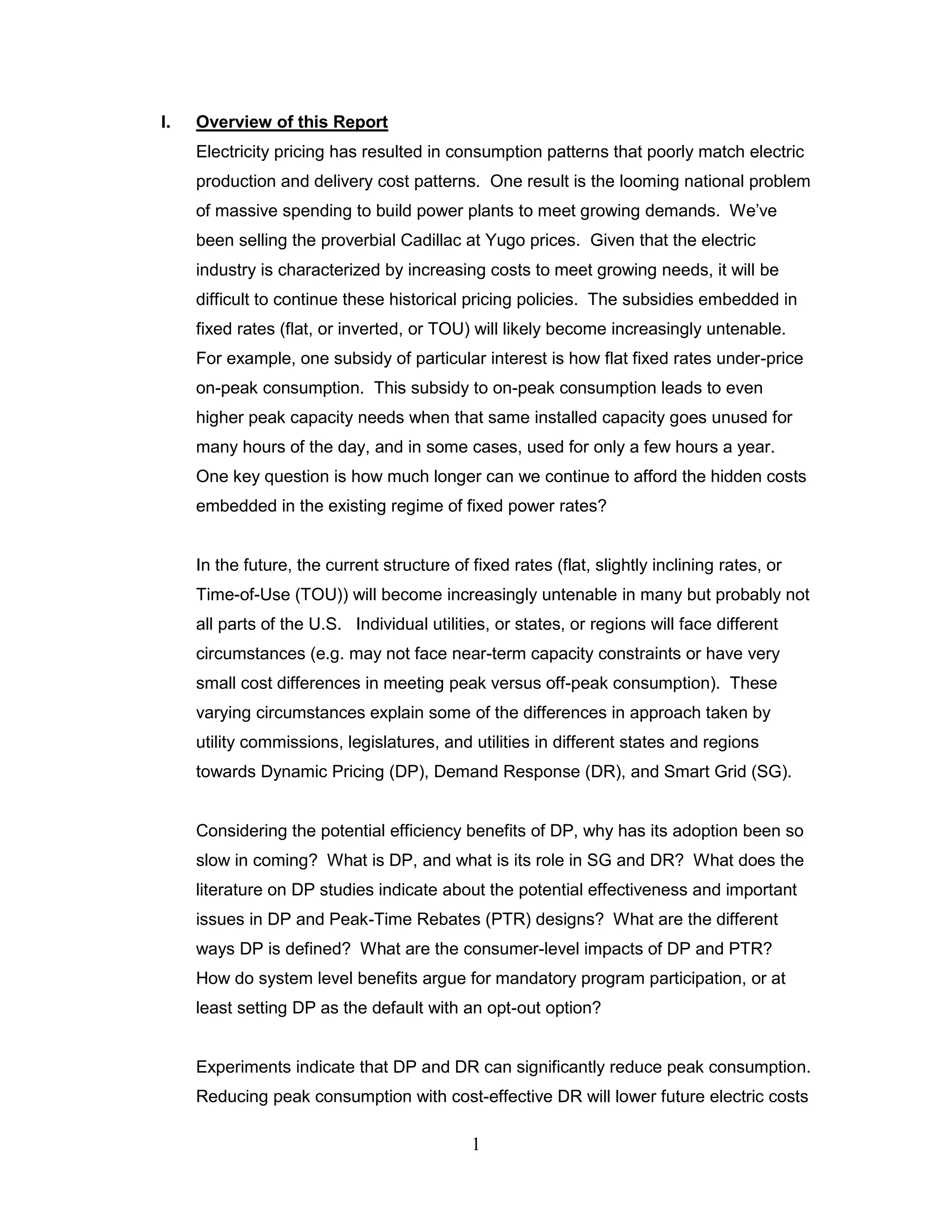 I.   Overview of this Report
     Electricity pricing has resulted in consumption patterns that poorly match electric
     production and delivery cost patterns. One result is the looming national problem
     of massive spending to build power plants to meet growing demands. We‟ve
     been selling the proverbial Cadillac at Yugo prices. Given that the electric
     industry is characterized by increasing costs to meet growing needs, it will be
     difficult to continue these historical pricing policies. The subsidies embedded in
     fixed rates (flat, or inverted, or TOU) will likely become increasingly untenable.
     For example, one subsidy of particular interest is how flat fixed rates under-price
     on-peak consumption. This subsidy to on-peak consumption leads to even
     higher peak capacity needs when that same installed capacity goes unused for
     many hours of the day, and in some cases, used for only a few hours a year.
     One key question is how much longer can we continue to afford the hidden costs
     embedded in the existing regime of fixed power rates?


     In the future, the current structure of fixed rates (flat, slightly inclining rates, or
     Time-of-Use (TOU)) will become increasingly untenable in many but probably not
     all parts of the U.S. Individual utilities, or states, or regions will face different
     circumstances (e.g. may not face near-term capacity constraints or have very
     small cost differences in meeting peak versus off-peak consumption). These
     varying circumstances explain some of the differences in approach taken by
     utility commissions, legislatures, and utilities in different states and regions
     towards Dynamic Pricing (DP), Demand Response (DR), and Smart Grid (SG).


     Considering the potential efficiency benefits of DP, why has its adoption been so
     slow in coming? What is DP, and what is its role in SG and DR? What does the
     literature on DP studies indicate about the potential effectiveness and important
     issues in DP and Peak-Time Rebates (PTR) designs? What are the different
     ways DP is defined? What are the consumer-level impacts of DP and PTR?
     How do system level benefits argue for mandatory program participation, or at
     least setting DP as the default with an opt-out option?


     Experiments indicate that DP and DR can significantly reduce peak consumption.
     Reducing peak consumption with cost-effective DR will lower future electric costs

                                             1
 