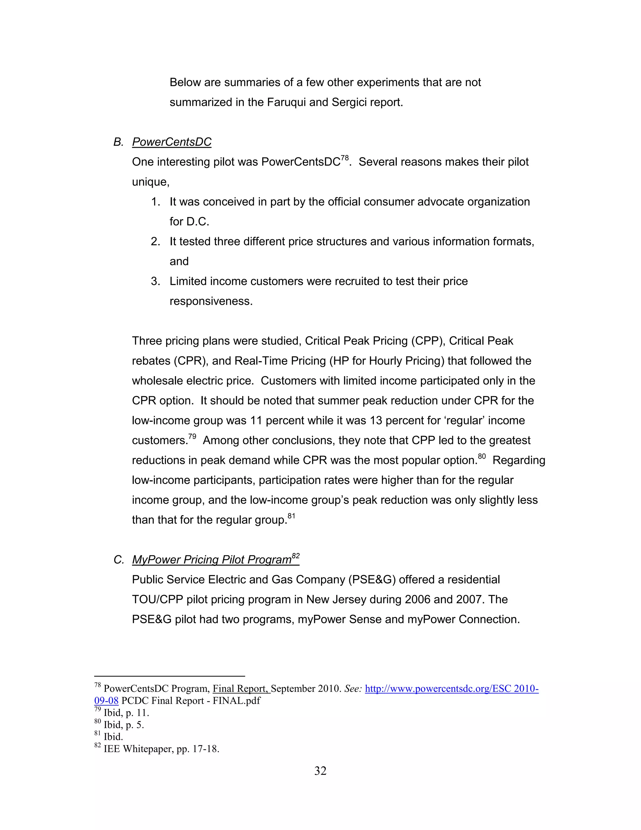 Below are summaries of a few other experiments that are not
                summarized in the Faruqui and Sergici report.


     B. PowerCentsDC
        One interesting pilot was PowerCentsDC78. Several reasons makes their pilot
        unique,
            1. It was conceived in part by the official consumer advocate organization
                for D.C.
            2. It tested three different price structures and various information formats,
                and
            3. Limited income customers were recruited to test their price
                responsiveness.


        Three pricing plans were studied, Critical Peak Pricing (CPP), Critical Peak
        rebates (CPR), and Real-Time Pricing (HP for Hourly Pricing) that followed the
        wholesale electric price. Customers with limited income participated only in the
        CPR option. It should be noted that summer peak reduction under CPR for the
        low-income group was 11 percent while it was 13 percent for „regular‟ income
        customers.79 Among other conclusions, they note that CPP led to the greatest
        reductions in peak demand while CPR was the most popular option.80 Regarding
        low-income participants, participation rates were higher than for the regular
        income group, and the low-income group‟s peak reduction was only slightly less
        than that for the regular group.81


     C. MyPower Pricing Pilot Program82
        Public Service Electric and Gas Company (PSE&G) offered a residential
        TOU/CPP pilot pricing program in New Jersey during 2006 and 2007. The
        PSE&G pilot had two programs, myPower Sense and myPower Connection.




78
   PowerCentsDC Program, Final Report, September 2010. See: http://www.powercentsdc.org/ESC 2010-
09-08 PCDC Final Report - FINAL.pdf
79
   Ibid, p. 11.
80
   Ibid, p. 5.
81
   Ibid.
82
   IEE Whitepaper, pp. 17-18.

                                                32
 