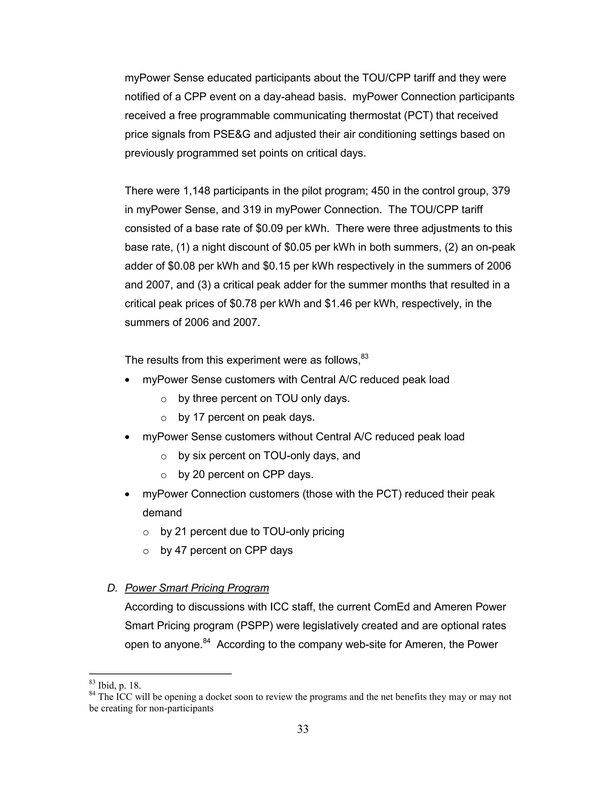 myPower Sense educated participants about the TOU/CPP tariff and they were
        notified of a CPP event on a day-ahead basis. myPower Connection participants
        received a free programmable communicating thermostat (PCT) that received
        price signals from PSE&G and adjusted their air conditioning settings based on
        previously programmed set points on critical days.


        There were 1,148 participants in the pilot program; 450 in the control group, 379
        in myPower Sense, and 319 in myPower Connection. The TOU/CPP tariff
        consisted of a base rate of $0.09 per kWh. There were three adjustments to this
        base rate, (1) a night discount of $0.05 per kWh in both summers, (2) an on-peak
        adder of $0.08 per kWh and $0.15 per kWh respectively in the summers of 2006
        and 2007, and (3) a critical peak adder for the summer months that resulted in a
        critical peak prices of $0.78 per kWh and $1.46 per kWh, respectively, in the
        summers of 2006 and 2007.


        The results from this experiment were as follows,83
             myPower Sense customers with Central A/C reduced peak load
                 o   by three percent on TOU only days.
                 o   by 17 percent on peak days.
             myPower Sense customers without Central A/C reduced peak load
                 o   by six percent on TOU-only days, and
                 o   by 20 percent on CPP days.
             myPower Connection customers (those with the PCT) reduced their peak
             demand
             o   by 21 percent due to TOU-only pricing
             o   by 47 percent on CPP days


     D. Power Smart Pricing Program
        According to discussions with ICC staff, the current ComEd and Ameren Power
        Smart Pricing program (PSPP) were legislatively created and are optional rates
        open to anyone.84 According to the company web-site for Ameren, the Power


83
  Ibid, p. 18.
84
  The ICC will be opening a docket soon to review the programs and the net benefits they may or may not
be creating for non-participants

                                                  33
 