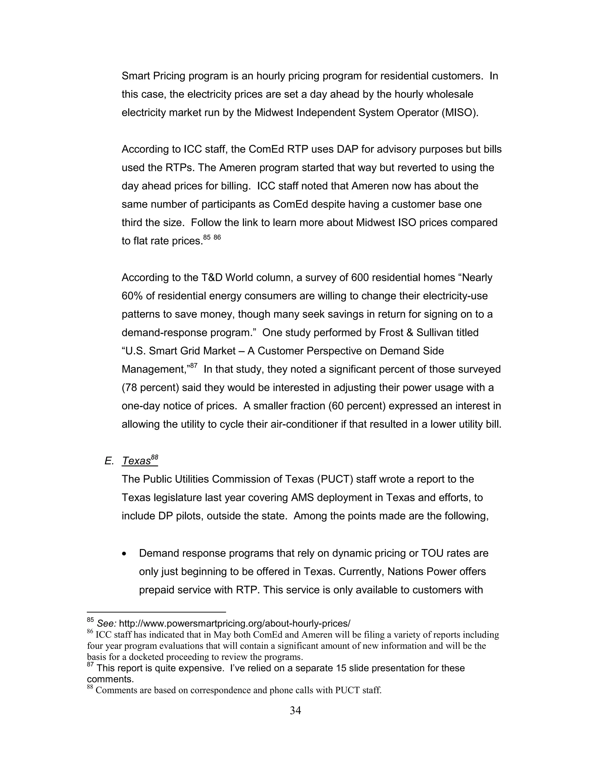 Smart Pricing program is an hourly pricing program for residential customers. In
        this case, the electricity prices are set a day ahead by the hourly wholesale
        electricity market run by the Midwest Independent System Operator (MISO).


        According to ICC staff, the ComEd RTP uses DAP for advisory purposes but bills
        used the RTPs. The Ameren program started that way but reverted to using the
        day ahead prices for billing. ICC staff noted that Ameren now has about the
        same number of participants as ComEd despite having a customer base one
        third the size. Follow the link to learn more about Midwest ISO prices compared
        to flat rate prices.85 86


        According to the T&D World column, a survey of 600 residential homes “Nearly
        60% of residential energy consumers are willing to change their electricity-use
        patterns to save money, though many seek savings in return for signing on to a
        demand-response program.” One study performed by Frost & Sullivan titled
        “U.S. Smart Grid Market – A Customer Perspective on Demand Side
        Management,”87 In that study, they noted a significant percent of those surveyed
        (78 percent) said they would be interested in adjusting their power usage with a
        one-day notice of prices. A smaller fraction (60 percent) expressed an interest in
        allowing the utility to cycle their air-conditioner if that resulted in a lower utility bill.


     E. Texas88
        The Public Utilities Commission of Texas (PUCT) staff wrote a report to the
        Texas legislature last year covering AMS deployment in Texas and efforts, to
        include DP pilots, outside the state. Among the points made are the following,


             Demand response programs that rely on dynamic pricing or TOU rates are
             only just beginning to be offered in Texas. Currently, Nations Power offers
             prepaid service with RTP. This service is only available to customers with

85
   See: http://www.powersmartpricing.org/about-hourly-prices/
86
   ICC staff has indicated that in May both ComEd and Ameren will be filing a variety of reports including
four year program evaluations that will contain a significant amount of new information and will be the
basis for a docketed proceeding to review the programs.
87
   This report is quite expensive. I‟ve relied on a separate 15 slide presentation for these
comments.
88
   Comments are based on correspondence and phone calls with PUCT staff.

                                                    34
 