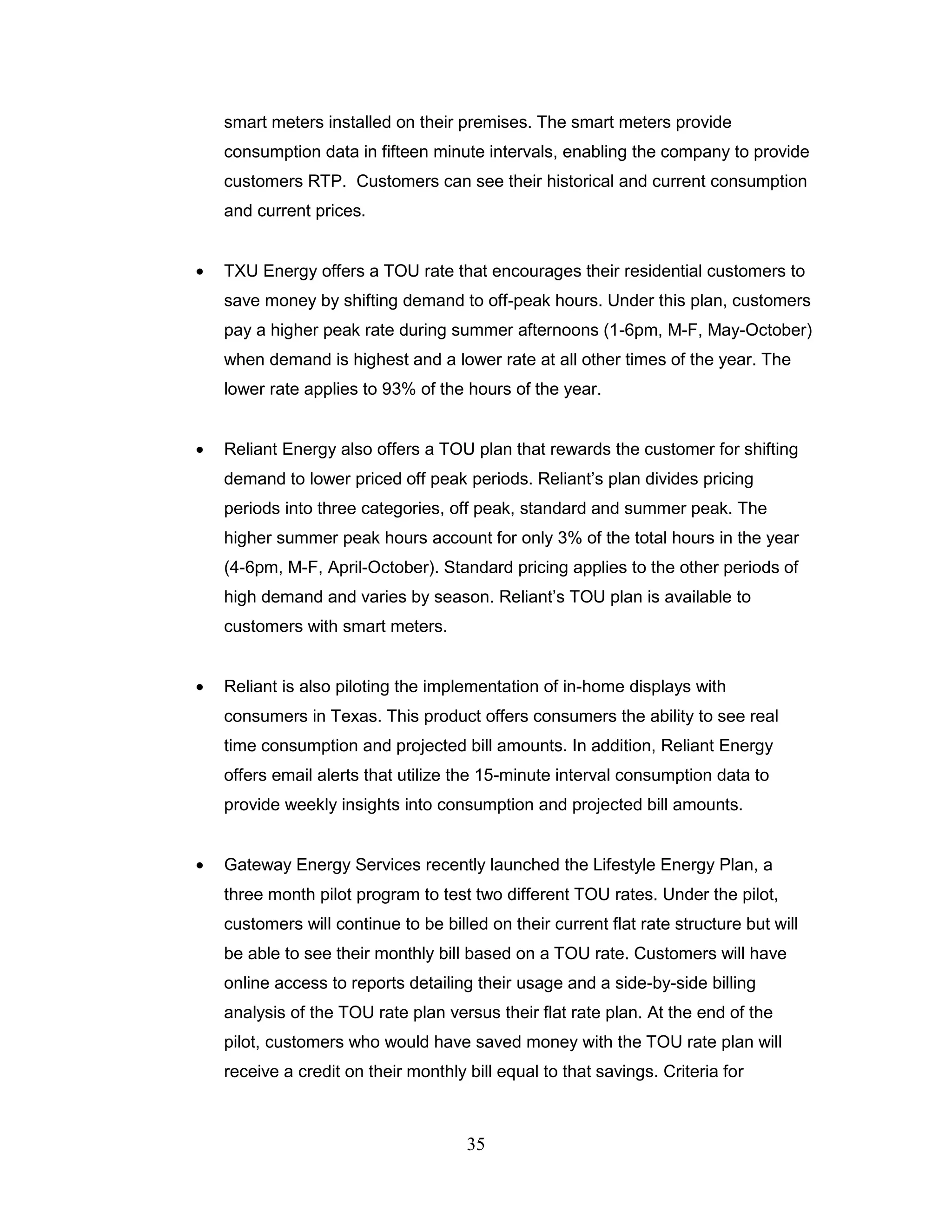 smart meters installed on their premises. The smart meters provide
consumption data in fifteen minute intervals, enabling the company to provide
customers RTP. Customers can see their historical and current consumption
and current prices.


TXU Energy offers a TOU rate that encourages their residential customers to
save money by shifting demand to off-peak hours. Under this plan, customers
pay a higher peak rate during summer afternoons (1-6pm, M-F, May-October)
when demand is highest and a lower rate at all other times of the year. The
lower rate applies to 93% of the hours of the year.


Reliant Energy also offers a TOU plan that rewards the customer for shifting
demand to lower priced off peak periods. Reliant‟s plan divides pricing
periods into three categories, off peak, standard and summer peak. The
higher summer peak hours account for only 3% of the total hours in the year
(4-6pm, M-F, April-October). Standard pricing applies to the other periods of
high demand and varies by season. Reliant‟s TOU plan is available to
customers with smart meters.


Reliant is also piloting the implementation of in-home displays with
consumers in Texas. This product offers consumers the ability to see real
time consumption and projected bill amounts. In addition, Reliant Energy
offers email alerts that utilize the 15-minute interval consumption data to
provide weekly insights into consumption and projected bill amounts.


Gateway Energy Services recently launched the Lifestyle Energy Plan, a
three month pilot program to test two different TOU rates. Under the pilot,
customers will continue to be billed on their current flat rate structure but will
be able to see their monthly bill based on a TOU rate. Customers will have
online access to reports detailing their usage and a side-by-side billing
analysis of the TOU rate plan versus their flat rate plan. At the end of the
pilot, customers who would have saved money with the TOU rate plan will
receive a credit on their monthly bill equal to that savings. Criteria for



                                  35
 