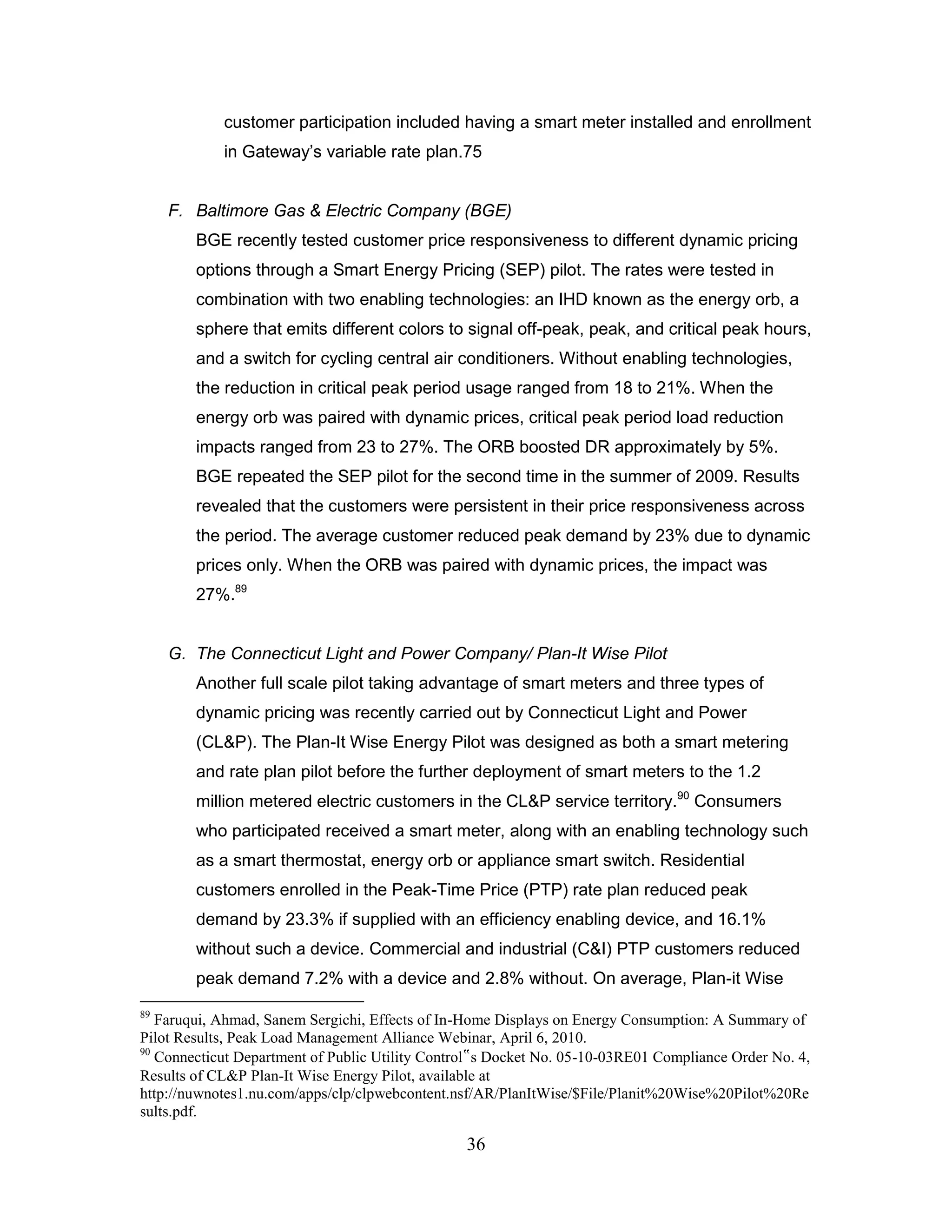 customer participation included having a smart meter installed and enrollment
            in Gateway‟s variable rate plan.75


     F. Baltimore Gas & Electric Company (BGE)
        BGE recently tested customer price responsiveness to different dynamic pricing
        options through a Smart Energy Pricing (SEP) pilot. The rates were tested in
        combination with two enabling technologies: an IHD known as the energy orb, a
        sphere that emits different colors to signal off-peak, peak, and critical peak hours,
        and a switch for cycling central air conditioners. Without enabling technologies,
        the reduction in critical peak period usage ranged from 18 to 21%. When the
        energy orb was paired with dynamic prices, critical peak period load reduction
        impacts ranged from 23 to 27%. The ORB boosted DR approximately by 5%.
        BGE repeated the SEP pilot for the second time in the summer of 2009. Results
        revealed that the customers were persistent in their price responsiveness across
        the period. The average customer reduced peak demand by 23% due to dynamic
        prices only. When the ORB was paired with dynamic prices, the impact was
        27%.89


     G. The Connecticut Light and Power Company/ Plan-It Wise Pilot
        Another full scale pilot taking advantage of smart meters and three types of
        dynamic pricing was recently carried out by Connecticut Light and Power
        (CL&P). The Plan-It Wise Energy Pilot was designed as both a smart metering
        and rate plan pilot before the further deployment of smart meters to the 1.2
        million metered electric customers in the CL&P service territory.90 Consumers
        who participated received a smart meter, along with an enabling technology such
        as a smart thermostat, energy orb or appliance smart switch. Residential
        customers enrolled in the Peak-Time Price (PTP) rate plan reduced peak
        demand by 23.3% if supplied with an efficiency enabling device, and 16.1%
        without such a device. Commercial and industrial (C&I) PTP customers reduced
        peak demand 7.2% with a device and 2.8% without. On average, Plan-it Wise
89
   Faruqui, Ahmad, Sanem Sergichi, Effects of In-Home Displays on Energy Consumption: A Summary of
Pilot Results, Peak Load Management Alliance Webinar, April 6, 2010.
90
   Connecticut Department of Public Utility Control‟s Docket No. 05-10-03RE01 Compliance Order No. 4,
Results of CL&P Plan-It Wise Energy Pilot, available at
http://nuwnotes1.nu.com/apps/clp/clpwebcontent.nsf/AR/PlanItWise/$File/Planit%20Wise%20Pilot%20Re
sults.pdf.

                                                 36
 