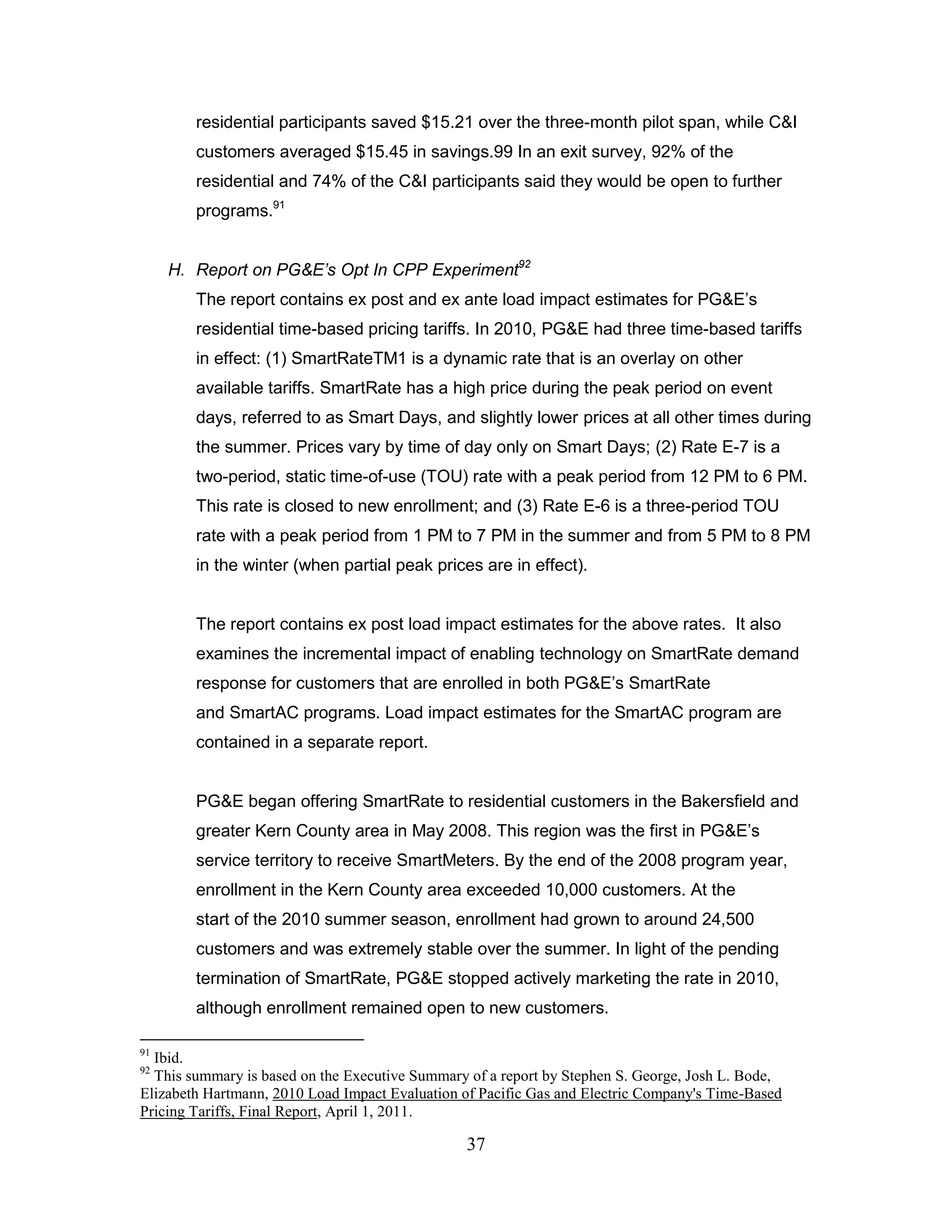 residential participants saved $15.21 over the three-month pilot span, while C&I
        customers averaged $15.45 in savings.99 In an exit survey, 92% of the
        residential and 74% of the C&I participants said they would be open to further
        programs.91


     H. Report on PG&E’s Opt In CPP Experiment92
        The report contains ex post and ex ante load impact estimates for PG&E‟s
        residential time-based pricing tariffs. In 2010, PG&E had three time-based tariffs
        in effect: (1) SmartRateTM1 is a dynamic rate that is an overlay on other
        available tariffs. SmartRate has a high price during the peak period on event
        days, referred to as Smart Days, and slightly lower prices at all other times during
        the summer. Prices vary by time of day only on Smart Days; (2) Rate E-7 is a
        two-period, static time-of-use (TOU) rate with a peak period from 12 PM to 6 PM.
        This rate is closed to new enrollment; and (3) Rate E-6 is a three-period TOU
        rate with a peak period from 1 PM to 7 PM in the summer and from 5 PM to 8 PM
        in the winter (when partial peak prices are in effect).


        The report contains ex post load impact estimates for the above rates. It also
        examines the incremental impact of enabling technology on SmartRate demand
        response for customers that are enrolled in both PG&E‟s SmartRate
        and SmartAC programs. Load impact estimates for the SmartAC program are
        contained in a separate report.


        PG&E began offering SmartRate to residential customers in the Bakersfield and
        greater Kern County area in May 2008. This region was the first in PG&E‟s
        service territory to receive SmartMeters. By the end of the 2008 program year,
        enrollment in the Kern County area exceeded 10,000 customers. At the
        start of the 2010 summer season, enrollment had grown to around 24,500
        customers and was extremely stable over the summer. In light of the pending
        termination of SmartRate, PG&E stopped actively marketing the rate in 2010,
        although enrollment remained open to new customers.

91
  Ibid.
92
  This summary is based on the Executive Summary of a report by Stephen S. George, Josh L. Bode,
Elizabeth Hartmann, 2010 Load Impact Evaluation of Pacific Gas and Electric Company's Time-Based
Pricing Tariffs, Final Report, April 1, 2011.

                                                37
 