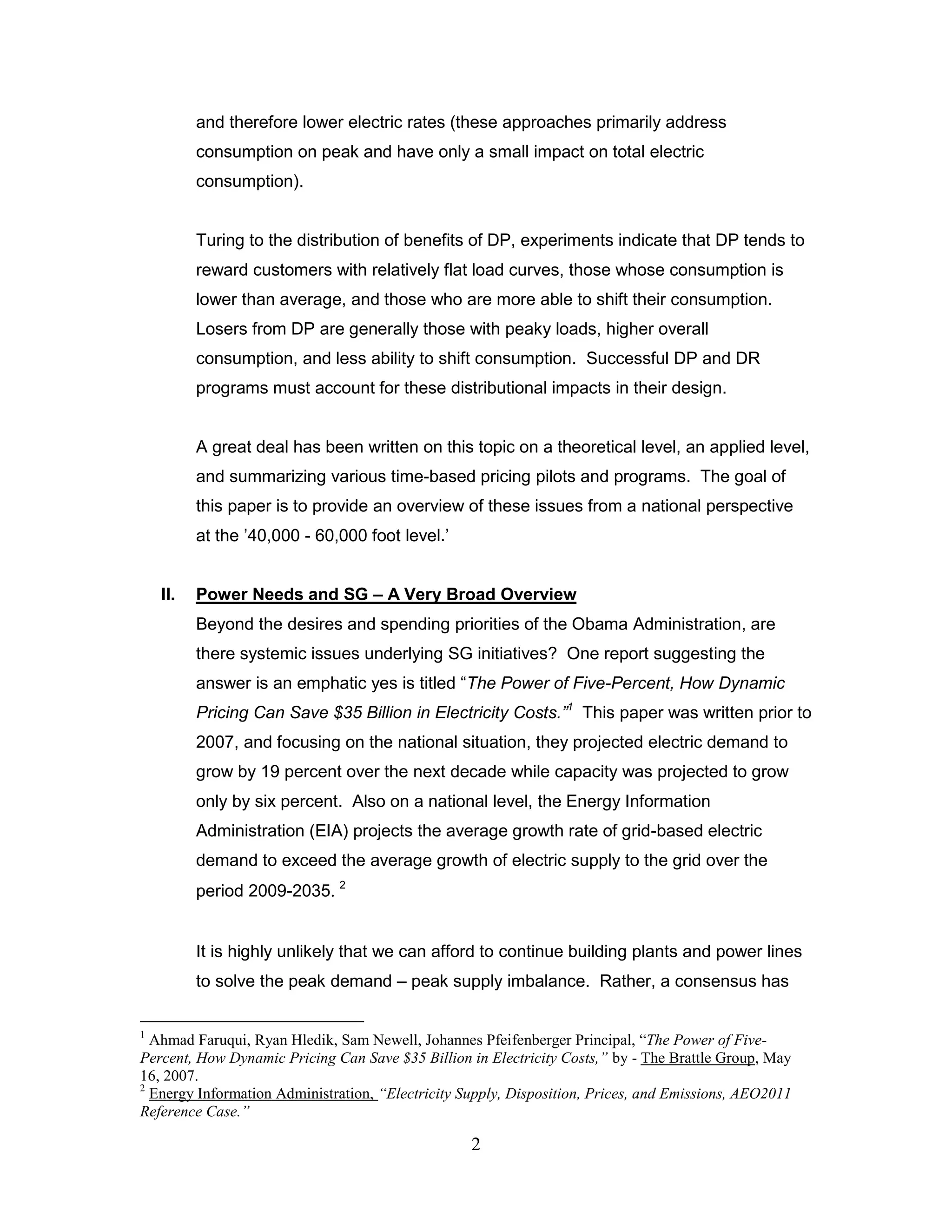 and therefore lower electric rates (these approaches primarily address
          consumption on peak and have only a small impact on total electric
          consumption).


          Turing to the distribution of benefits of DP, experiments indicate that DP tends to
          reward customers with relatively flat load curves, those whose consumption is
          lower than average, and those who are more able to shift their consumption.
          Losers from DP are generally those with peaky loads, higher overall
          consumption, and less ability to shift consumption. Successful DP and DR
          programs must account for these distributional impacts in their design.


          A great deal has been written on this topic on a theoretical level, an applied level,
          and summarizing various time-based pricing pilots and programs. The goal of
          this paper is to provide an overview of these issues from a national perspective
          at the ‟40,000 - 60,000 foot level.‟


    II.   Power Needs and SG – A Very Broad Overview
          Beyond the desires and spending priorities of the Obama Administration, are
          there systemic issues underlying SG initiatives? One report suggesting the
          answer is an emphatic yes is titled “The Power of Five-Percent, How Dynamic
          Pricing Can Save $35 Billion in Electricity Costs.”1 This paper was written prior to
          2007, and focusing on the national situation, they projected electric demand to
          grow by 19 percent over the next decade while capacity was projected to grow
          only by six percent. Also on a national level, the Energy Information
          Administration (EIA) projects the average growth rate of grid-based electric
          demand to exceed the average growth of electric supply to the grid over the
          period 2009-2035. 2


          It is highly unlikely that we can afford to continue building plants and power lines
          to solve the peak demand – peak supply imbalance. Rather, a consensus has

1
  Ahmad Faruqui, Ryan Hledik, Sam Newell, Johannes Pfeifenberger Principal, “The Power of Five-
Percent, How Dynamic Pricing Can Save $35 Billion in Electricity Costs,” by - The Brattle Group, May
16, 2007.
2
  Energy Information Administration, “Electricity Supply, Disposition, Prices, and Emissions, AEO2011
Reference Case.”

                                                   2
 