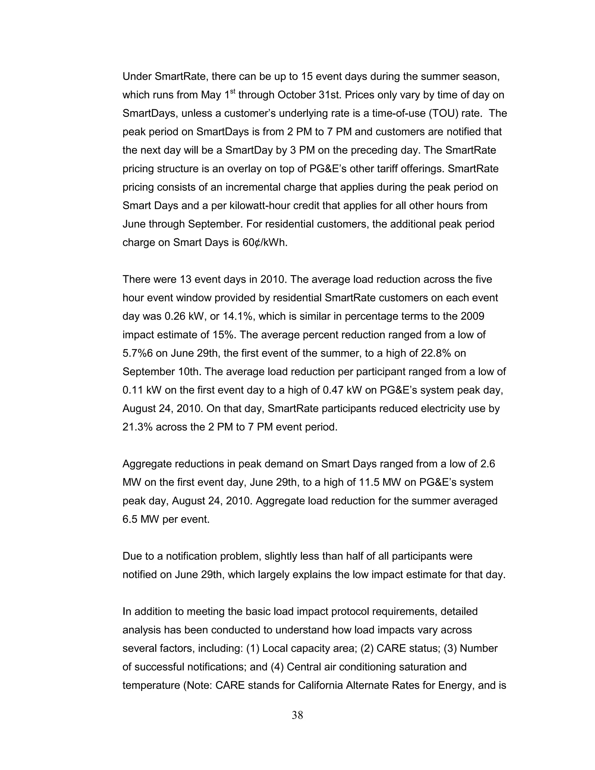Under SmartRate, there can be up to 15 event days during the summer season,
which runs from May 1st through October 31st. Prices only vary by time of day on
SmartDays, unless a customer‟s underlying rate is a time-of-use (TOU) rate. The
peak period on SmartDays is from 2 PM to 7 PM and customers are notified that
the next day will be a SmartDay by 3 PM on the preceding day. The SmartRate
pricing structure is an overlay on top of PG&E‟s other tariff offerings. SmartRate
pricing consists of an incremental charge that applies during the peak period on
Smart Days and a per kilowatt-hour credit that applies for all other hours from
June through September. For residential customers, the additional peak period
charge on Smart Days is 60¢/kWh.


There were 13 event days in 2010. The average load reduction across the five
hour event window provided by residential SmartRate customers on each event
day was 0.26 kW, or 14.1%, which is similar in percentage terms to the 2009
impact estimate of 15%. The average percent reduction ranged from a low of
5.7%6 on June 29th, the first event of the summer, to a high of 22.8% on
September 10th. The average load reduction per participant ranged from a low of
0.11 kW on the first event day to a high of 0.47 kW on PG&E‟s system peak day,
August 24, 2010. On that day, SmartRate participants reduced electricity use by
21.3% across the 2 PM to 7 PM event period.


Aggregate reductions in peak demand on Smart Days ranged from a low of 2.6
MW on the first event day, June 29th, to a high of 11.5 MW on PG&E‟s system
peak day, August 24, 2010. Aggregate load reduction for the summer averaged
6.5 MW per event.


Due to a notification problem, slightly less than half of all participants were
notified on June 29th, which largely explains the low impact estimate for that day.


In addition to meeting the basic load impact protocol requirements, detailed
analysis has been conducted to understand how load impacts vary across
several factors, including: (1) Local capacity area; (2) CARE status; (3) Number
of successful notifications; and (4) Central air conditioning saturation and
temperature (Note: CARE stands for California Alternate Rates for Energy, and is

                                      38
 