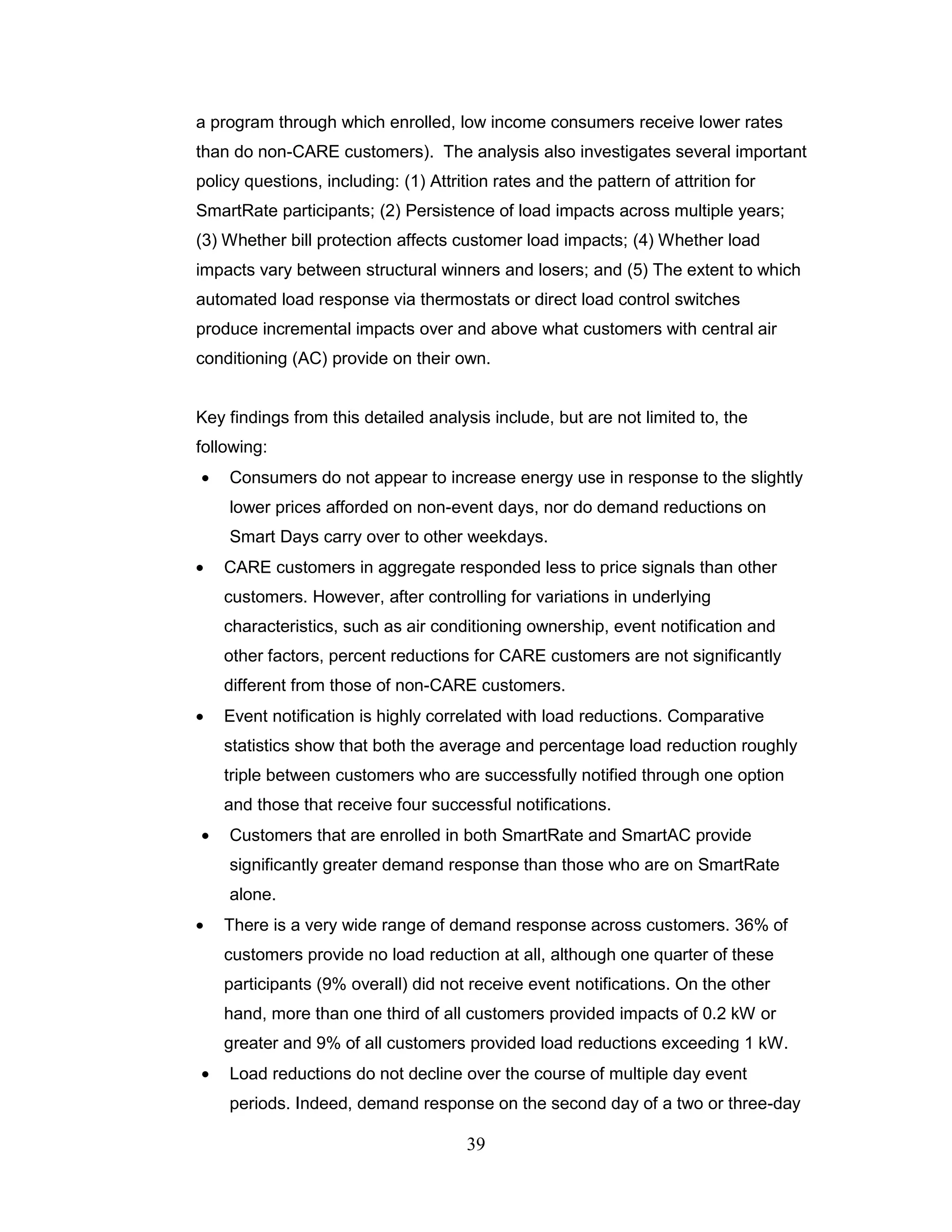 a program through which enrolled, low income consumers receive lower rates
than do non-CARE customers). The analysis also investigates several important
policy questions, including: (1) Attrition rates and the pattern of attrition for
SmartRate participants; (2) Persistence of load impacts across multiple years;
(3) Whether bill protection affects customer load impacts; (4) Whether load
impacts vary between structural winners and losers; and (5) The extent to which
automated load response via thermostats or direct load control switches
produce incremental impacts over and above what customers with central air
conditioning (AC) provide on their own.


Key findings from this detailed analysis include, but are not limited to, the
following:
    Consumers do not appear to increase energy use in response to the slightly
    lower prices afforded on non-event days, nor do demand reductions on
    Smart Days carry over to other weekdays.
    CARE customers in aggregate responded less to price signals than other
    customers. However, after controlling for variations in underlying
    characteristics, such as air conditioning ownership, event notification and
    other factors, percent reductions for CARE customers are not significantly
    different from those of non-CARE customers.
    Event notification is highly correlated with load reductions. Comparative
    statistics show that both the average and percentage load reduction roughly
    triple between customers who are successfully notified through one option
    and those that receive four successful notifications.
    Customers that are enrolled in both SmartRate and SmartAC provide
    significantly greater demand response than those who are on SmartRate
    alone.
    There is a very wide range of demand response across customers. 36% of
    customers provide no load reduction at all, although one quarter of these
    participants (9% overall) did not receive event notifications. On the other
    hand, more than one third of all customers provided impacts of 0.2 kW or
    greater and 9% of all customers provided load reductions exceeding 1 kW.
    Load reductions do not decline over the course of multiple day event
    periods. Indeed, demand response on the second day of a two or three-day

                                       39
 