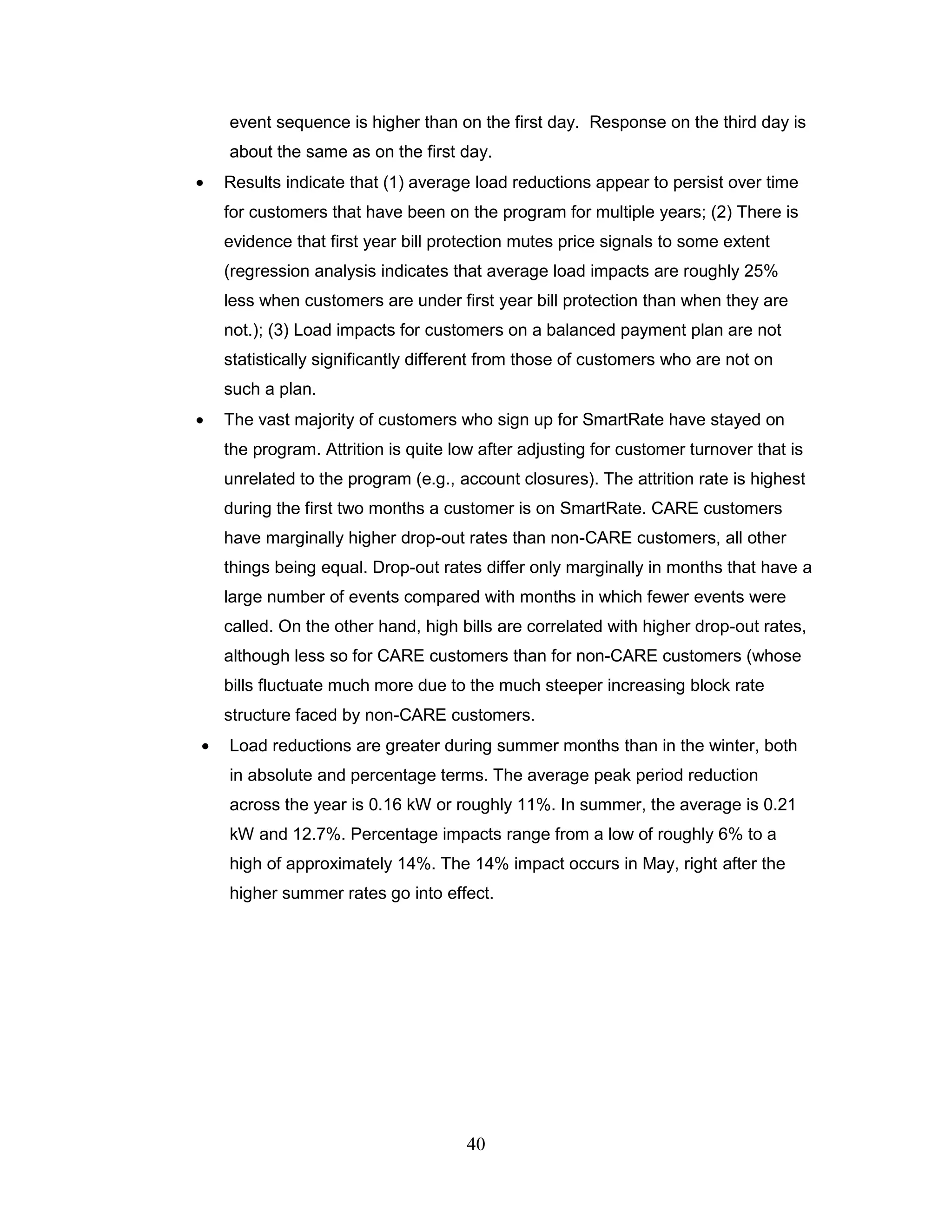 event sequence is higher than on the first day. Response on the third day is
about the same as on the first day.
Results indicate that (1) average load reductions appear to persist over time
for customers that have been on the program for multiple years; (2) There is
evidence that first year bill protection mutes price signals to some extent
(regression analysis indicates that average load impacts are roughly 25%
less when customers are under first year bill protection than when they are
not.); (3) Load impacts for customers on a balanced payment plan are not
statistically significantly different from those of customers who are not on
such a plan.
The vast majority of customers who sign up for SmartRate have stayed on
the program. Attrition is quite low after adjusting for customer turnover that is
unrelated to the program (e.g., account closures). The attrition rate is highest
during the first two months a customer is on SmartRate. CARE customers
have marginally higher drop-out rates than non-CARE customers, all other
things being equal. Drop-out rates differ only marginally in months that have a
large number of events compared with months in which fewer events were
called. On the other hand, high bills are correlated with higher drop-out rates,
although less so for CARE customers than for non-CARE customers (whose
bills fluctuate much more due to the much steeper increasing block rate
structure faced by non-CARE customers.
Load reductions are greater during summer months than in the winter, both
in absolute and percentage terms. The average peak period reduction
across the year is 0.16 kW or roughly 11%. In summer, the average is 0.21
kW and 12.7%. Percentage impacts range from a low of roughly 6% to a
high of approximately 14%. The 14% impact occurs in May, right after the
higher summer rates go into effect.




                                 40
 