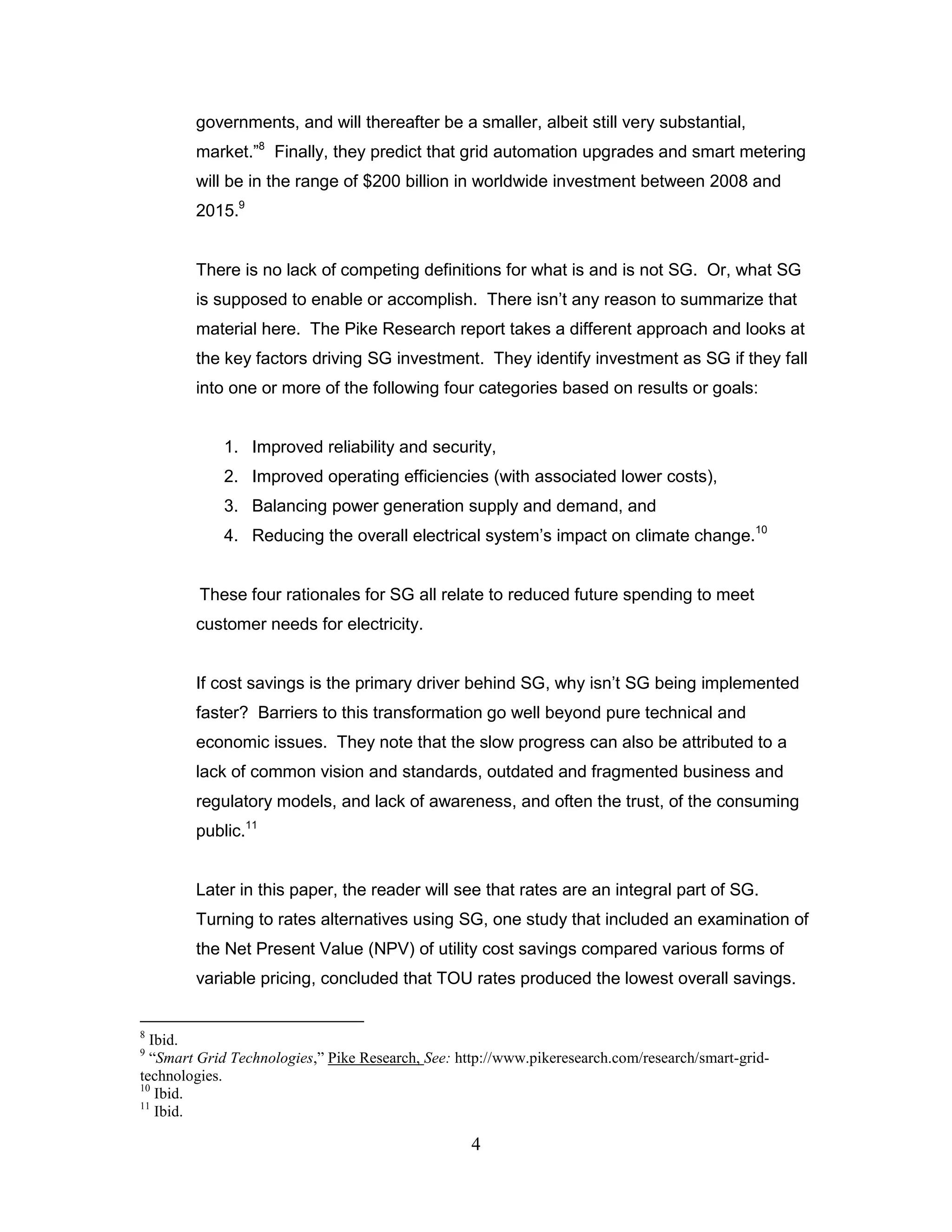governments, and will thereafter be a smaller, albeit still very substantial,
        market.”8 Finally, they predict that grid automation upgrades and smart metering
        will be in the range of $200 billion in worldwide investment between 2008 and
        2015.9


        There is no lack of competing definitions for what is and is not SG. Or, what SG
        is supposed to enable or accomplish. There isn‟t any reason to summarize that
        material here. The Pike Research report takes a different approach and looks at
        the key factors driving SG investment. They identify investment as SG if they fall
        into one or more of the following four categories based on results or goals:


            1. Improved reliability and security,
            2. Improved operating efficiencies (with associated lower costs),
            3. Balancing power generation supply and demand, and
            4. Reducing the overall electrical system‟s impact on climate change.10


         These four rationales for SG all relate to reduced future spending to meet
        customer needs for electricity.


        If cost savings is the primary driver behind SG, why isn‟t SG being implemented
        faster? Barriers to this transformation go well beyond pure technical and
        economic issues. They note that the slow progress can also be attributed to a
        lack of common vision and standards, outdated and fragmented business and
        regulatory models, and lack of awareness, and often the trust, of the consuming
        public.11


        Later in this paper, the reader will see that rates are an integral part of SG.
        Turning to rates alternatives using SG, one study that included an examination of
        the Net Present Value (NPV) of utility cost savings compared various forms of
        variable pricing, concluded that TOU rates produced the lowest overall savings.


8
  Ibid.
9
  “Smart Grid Technologies,” Pike Research, See: http://www.pikeresearch.com/research/smart-grid-
technologies.
10
   Ibid.
11
   Ibid.

                                                   4
 