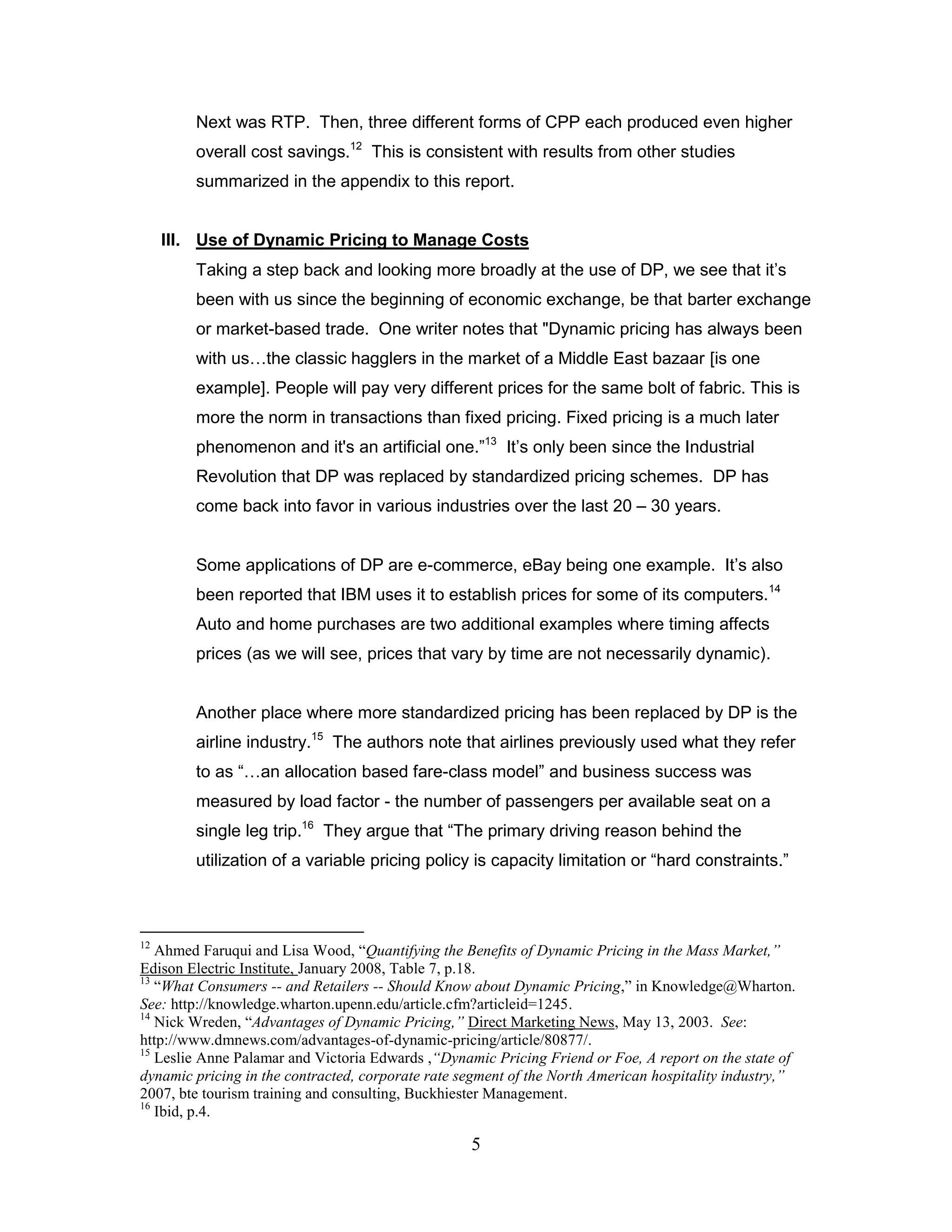 Next was RTP. Then, three different forms of CPP each produced even higher
         overall cost savings.12 This is consistent with results from other studies
         summarized in the appendix to this report.


     III. Use of Dynamic Pricing to Manage Costs
         Taking a step back and looking more broadly at the use of DP, we see that it‟s
         been with us since the beginning of economic exchange, be that barter exchange
         or market-based trade. One writer notes that "Dynamic pricing has always been
         with us…the classic hagglers in the market of a Middle East bazaar [is one
         example]. People will pay very different prices for the same bolt of fabric. This is
         more the norm in transactions than fixed pricing. Fixed pricing is a much later
         phenomenon and it's an artificial one.”13 It‟s only been since the Industrial
         Revolution that DP was replaced by standardized pricing schemes. DP has
         come back into favor in various industries over the last 20 – 30 years.


         Some applications of DP are e-commerce, eBay being one example. It‟s also
         been reported that IBM uses it to establish prices for some of its computers.14
         Auto and home purchases are two additional examples where timing affects
         prices (as we will see, prices that vary by time are not necessarily dynamic).


         Another place where more standardized pricing has been replaced by DP is the
         airline industry.15 The authors note that airlines previously used what they refer
         to as “…an allocation based fare-class model” and business success was
         measured by load factor - the number of passengers per available seat on a
         single leg trip.16 They argue that “The primary driving reason behind the
         utilization of a variable pricing policy is capacity limitation or “hard constraints.”



12
   Ahmed Faruqui and Lisa Wood, “Quantifying the Benefits of Dynamic Pricing in the Mass Market,”
Edison Electric Institute, January 2008, Table 7, p.18.
13
   “What Consumers -- and Retailers -- Should Know about Dynamic Pricing,” in Knowledge@Wharton.
See: http://knowledge.wharton.upenn.edu/article.cfm?articleid=1245.
14
   Nick Wreden, “Advantages of Dynamic Pricing,” Direct Marketing News, May 13, 2003. See:
http://www.dmnews.com/advantages-of-dynamic-pricing/article/80877/.
15
   Leslie Anne Palamar and Victoria Edwards ,“Dynamic Pricing Friend or Foe, A report on the state of
dynamic pricing in the contracted, corporate rate segment of the North American hospitality industry,”
2007, bte tourism training and consulting, Buckhiester Management.
16
   Ibid, p.4.

                                                   5
 