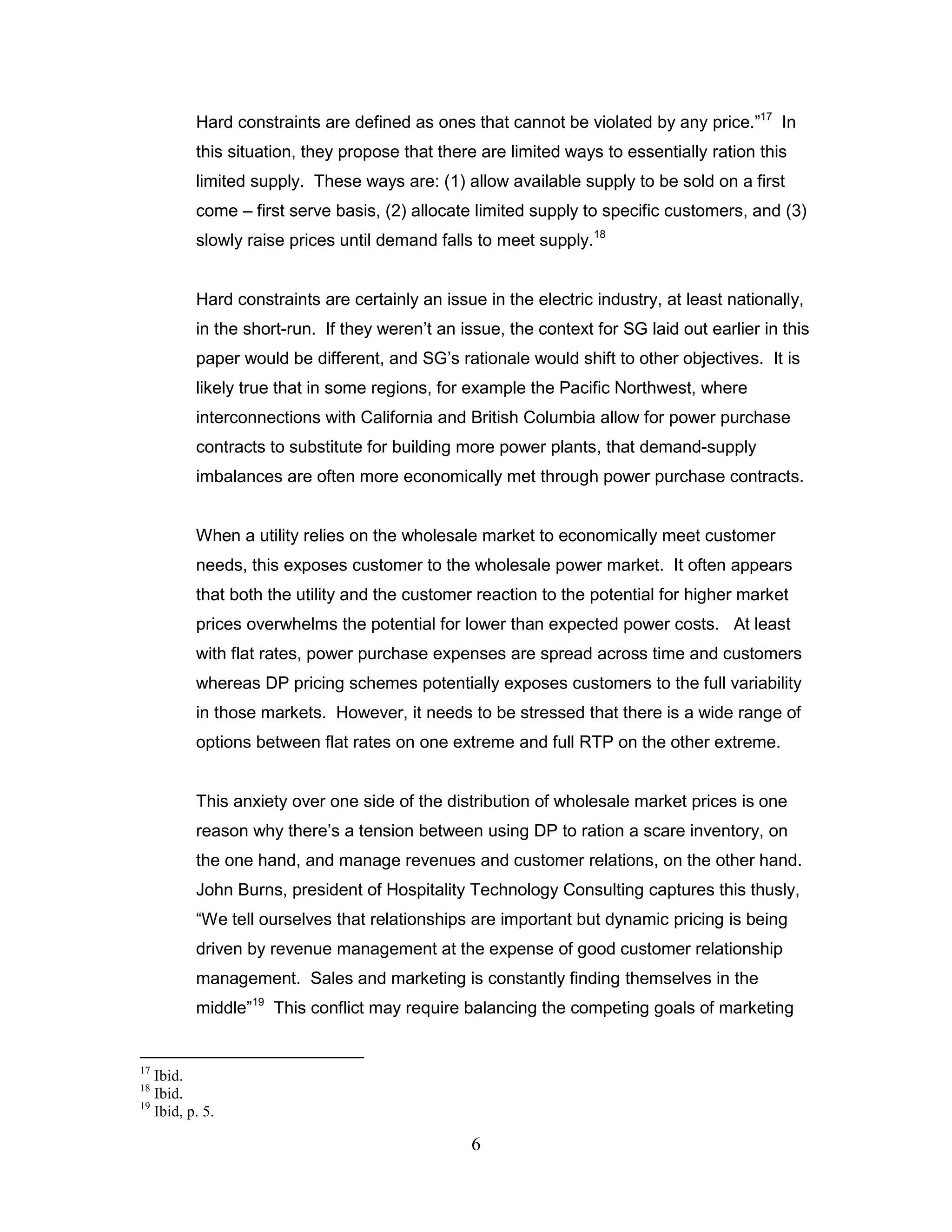 Hard constraints are defined as ones that cannot be violated by any price.”17 In
          this situation, they propose that there are limited ways to essentially ration this
          limited supply. These ways are: (1) allow available supply to be sold on a first
          come – first serve basis, (2) allocate limited supply to specific customers, and (3)
          slowly raise prices until demand falls to meet supply.18


          Hard constraints are certainly an issue in the electric industry, at least nationally,
          in the short-run. If they weren‟t an issue, the context for SG laid out earlier in this
          paper would be different, and SG‟s rationale would shift to other objectives. It is
          likely true that in some regions, for example the Pacific Northwest, where
          interconnections with California and British Columbia allow for power purchase
          contracts to substitute for building more power plants, that demand-supply
          imbalances are often more economically met through power purchase contracts.


          When a utility relies on the wholesale market to economically meet customer
          needs, this exposes customer to the wholesale power market. It often appears
          that both the utility and the customer reaction to the potential for higher market
          prices overwhelms the potential for lower than expected power costs. At least
          with flat rates, power purchase expenses are spread across time and customers
          whereas DP pricing schemes potentially exposes customers to the full variability
          in those markets. However, it needs to be stressed that there is a wide range of
          options between flat rates on one extreme and full RTP on the other extreme.


          This anxiety over one side of the distribution of wholesale market prices is one
          reason why there‟s a tension between using DP to ration a scare inventory, on
          the one hand, and manage revenues and customer relations, on the other hand.
          John Burns, president of Hospitality Technology Consulting captures this thusly,
          “We tell ourselves that relationships are important but dynamic pricing is being
          driven by revenue management at the expense of good customer relationship
          management. Sales and marketing is constantly finding themselves in the
          middle”19 This conflict may require balancing the competing goals of marketing


17
   Ibid.
18
   Ibid.
19
   Ibid, p. 5.

                                                 6
 