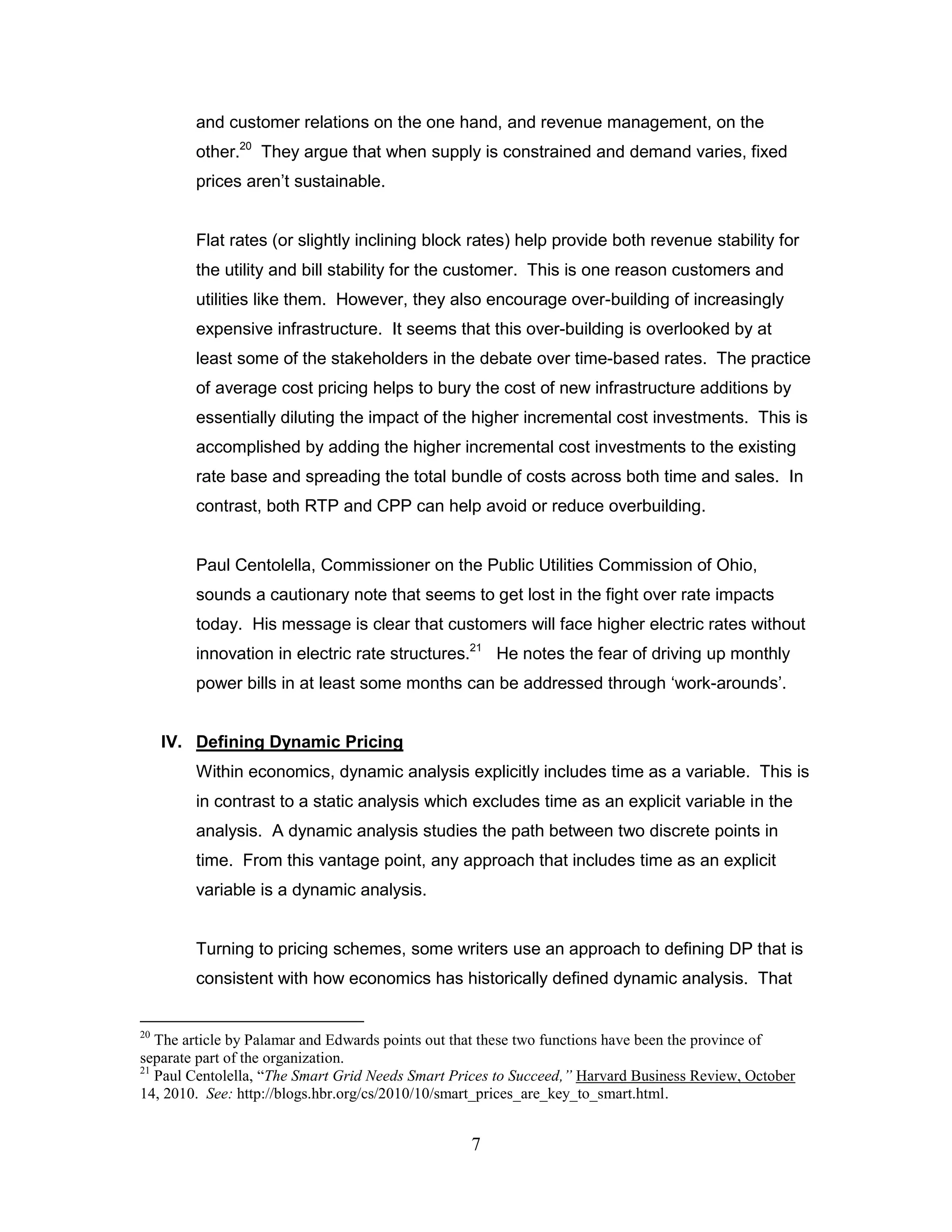 and customer relations on the one hand, and revenue management, on the
         other.20 They argue that when supply is constrained and demand varies, fixed
         prices aren‟t sustainable.


         Flat rates (or slightly inclining block rates) help provide both revenue stability for
         the utility and bill stability for the customer. This is one reason customers and
         utilities like them. However, they also encourage over-building of increasingly
         expensive infrastructure. It seems that this over-building is overlooked by at
         least some of the stakeholders in the debate over time-based rates. The practice
         of average cost pricing helps to bury the cost of new infrastructure additions by
         essentially diluting the impact of the higher incremental cost investments. This is
         accomplished by adding the higher incremental cost investments to the existing
         rate base and spreading the total bundle of costs across both time and sales. In
         contrast, both RTP and CPP can help avoid or reduce overbuilding.


         Paul Centolella, Commissioner on the Public Utilities Commission of Ohio,
         sounds a cautionary note that seems to get lost in the fight over rate impacts
         today. His message is clear that customers will face higher electric rates without
         innovation in electric rate structures.21 He notes the fear of driving up monthly
         power bills in at least some months can be addressed through „work-arounds‟.


     IV. Defining Dynamic Pricing
         Within economics, dynamic analysis explicitly includes time as a variable. This is
         in contrast to a static analysis which excludes time as an explicit variable in the
         analysis. A dynamic analysis studies the path between two discrete points in
         time. From this vantage point, any approach that includes time as an explicit
         variable is a dynamic analysis.


         Turning to pricing schemes, some writers use an approach to defining DP that is
         consistent with how economics has historically defined dynamic analysis. That


20
   The article by Palamar and Edwards points out that these two functions have been the province of
separate part of the organization.
21
   Paul Centolella, “The Smart Grid Needs Smart Prices to Succeed,” Harvard Business Review, October
14, 2010. See: http://blogs.hbr.org/cs/2010/10/smart_prices_are_key_to_smart.html.


                                                  7
 