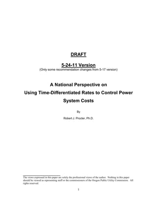 DRAFT

                                    5-24-11 Version
               (Only some recommendation changes from 5-17 version)




                         A National Perspective on
 Using Time-Differentiated Rates to Control Power
                                     System Costs

                                                  By

                                      Robert J. Procter, Ph.D.




_____________________________
The views expressed in this paper are solely the professional views of the author. Nothing in this paper
should be viewed as representing staff or the commissioners of the Oregon Public Utility Commission. All
rights reserved.

                                                   1
 