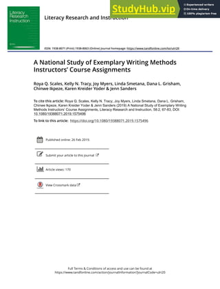 Full Terms & Conditions of access and use can be found at
https://www.tandfonline.com/action/journalInformation?journalCode=ulri20
Literacy Research and Instruction
ISSN: 1938-8071 (Print) 1938-8063 (Online) Journal homepage: https://www.tandfonline.com/loi/ulri20
A National Study of Exemplary Writing Methods
Instructors’ Course Assignments
Roya Q. Scales, Kelly N. Tracy, Joy Myers, Linda Smetana, Dana L. Grisham,
Chinwe Ikpeze, Karen Kreider Yoder & Jenn Sanders
To cite this article: Roya Q. Scales, Kelly N. Tracy, Joy Myers, Linda Smetana, Dana L. Grisham,
Chinwe Ikpeze, Karen Kreider Yoder & Jenn Sanders (2019) A National Study of Exemplary Writing
Methods Instructors’ Course Assignments, Literacy Research and Instruction, 58:2, 67-83, DOI:
10.1080/19388071.2019.1575496
To link to this article: https://doi.org/10.1080/19388071.2019.1575496
Published online: 26 Feb 2019.
Submit your article to this journal
Article views: 170
View Crossmark data
 