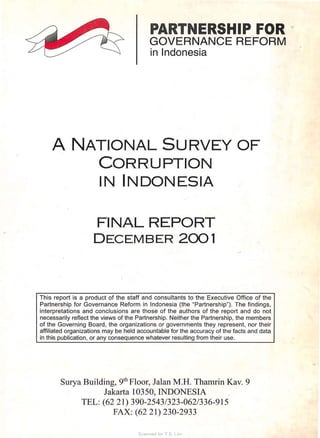 PARTNERSHIP FOR "
GOVERNANCE REFORM
in Indonesia
A NATIONAL SURVEY OF
CORRUPTION
IN INDONESIA
FINAL REPORT
DECEMBER 2001
This report is a product of the staff and consultants to the Executive Office of the
Partnership for Governance Reform in Indonesia (the "Partnership"). The findings,
interpretations and conclusions are those of the authors of the report and do not
necessarily reflect the views of the Partnership. Neither the Partnership, the members
of the Governing Board, the organizations or governments they represent, nor their
affiliated organizations may be held accountable for the accuracy of the facts and data
in this publication, or any consequence whatever resulting from their use.
Surya Building, 9th Floor, Jalan M :H. Thamrin Kav. 9
Jakarta 10350, INDONESIA
TEL: (62 21) 390-2543/323-062/336-915
FAX: (62 21) 230-2933
Scanned for T.S. Lim
 
