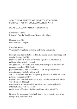 A NATIONAL SURVEY OF FAMILY PHYSICIANS:
PERSPECTIVES ON COLLABORATION WITH
MARRIAGE AND FAMILY THERAPISTS
Rebecca E. Clark
Lifespan Family Healthcare, Newcastle, Maine
Deanna Linville
University of Oregon
Karen H. Rosen
Virginia Polytechnic Institute and State University
Recognizing the fit between family medicine and marriage and
family therapy (MFT),
members of both fields have made significant advances in
collaborative health research
and practice. To add to this work, we surveyed a nationwide
random sample of 240 family
physicians (FPs) and asked about their perspectives and
experiences of collaboration with
MFTs. We found that FPs frequently perceive a need for their
patients to receive MFT-
related care, but their referral to and collaboration with MFTs
were limited. Through
responses to an open-ended question, we gained valuable
information as to how MFTs
could more effectively initiate collaboration with FPs.
Despite the success of medical family therapists in providing
integrative, collaborative
 