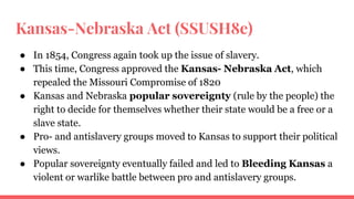 Kansas-Nebraska Act (SSUSH8e)
● In 1854, Congress again took up the issue of slavery.
● This time, Congress approved the Kansas- Nebraska Act, which
repealed the Missouri Compromise of 1820
● Kansas and Nebraska popular sovereignty (rule by the people) the
right to decide for themselves whether their state would be a free or a
slave state.
● Pro- and antislavery groups moved to Kansas to support their political
views.
● Popular sovereignty eventually failed and led to Bleeding Kansas a
violent or warlike battle between pro and antislavery groups.
 