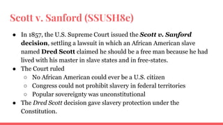 Scott v. Sanford (SSUSH8e)
● In 1857, the U.S. Supreme Court issued the Scott v. Sanford
decision, settling a lawsuit in which an African American slave
named Dred Scott claimed he should be a free man because he had
lived with his master in slave states and in free-states.
● The Court ruled
○ No African American could ever be a U.S. citizen
○ Congress could not prohibit slavery in federal territories
○ Popular sovereignty was unconstitutional
● The Dred Scott decision gave slavery protection under the
Constitution.
 