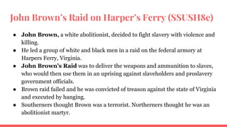 John Brown’s Raid on Harper’s Ferry (SSUSH8e)
● John Brown, a white abolitionist, decided to fight slavery with violence and
killing.
● He led a group of white and black men in a raid on the federal armory at
Harpers Ferry, Virginia.
● John Brown’s Raid was to deliver the weapons and ammunition to slaves,
who would then use them in an uprising against slaveholders and proslavery
government officials.
● Brown raid failed and he was convicted of treason against the state of Virginia
and executed by hanging.
● Southerners thought Brown was a terrorist. Northerners thought he was an
abolitionist martyr.
 