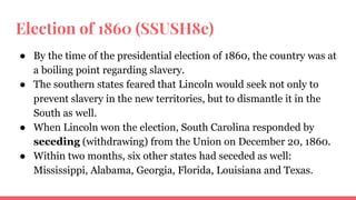 Election of 1860 (SSUSH8e)
● By the time of the presidential election of 1860, the country was at
a boiling point regarding slavery.
● The southern states feared that Lincoln would seek not only to
prevent slavery in the new territories, but to dismantle it in the
South as well.
● When Lincoln won the election, South Carolina responded by
seceding (withdrawing) from the Union on December 20, 1860.
● Within two months, six other states had seceded as well:
Mississippi, Alabama, Georgia, Florida, Louisiana and Texas.
 