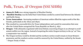 Polk, Texas, & Oregon (SSUSH8b)
● James K. Polk was a strong supporter of Manifest Destiny
● Manifest Destiny was the belief that United States needed to control land between the Atlantic
and Pacific Ocean.
● Texas Annexation - Increasing numbers of American settlers filled the region north of the Rio
Grande, particularly in the 1820s and 1830s.
● This resulted in a successful drive for Texas independence and a push for annexation that soon
after the United States recognized the Texas Republic on March 3, 1837.
● Oregon - Polk ultimately negotiated with Great Britain concerning Oregon in an attempt to avoid
armed conflict over the region. Instead of acquiring the entire Oregon territory to the 54° 40" line,
a compromise was reached.
● The Oregon territory would be divided and the northern section would remain in Great Britain's
possession and the southern section would be annexed by the United States; ratified by the Senate
- Oregon Treaty of 1846.
 