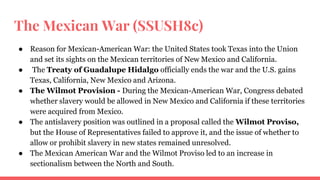 The Mexican War (SSUSH8c)
● Reason for Mexican-American War: the United States took Texas into the Union
and set its sights on the Mexican territories of New Mexico and California.
● The Treaty of Guadalupe Hidalgo officially ends the war and the U.S. gains
Texas, California, New Mexico and Arizona.
● The Wilmot Provision - During the Mexican-American War, Congress debated
whether slavery would be allowed in New Mexico and California if these territories
were acquired from Mexico.
● The antislavery position was outlined in a proposal called the Wilmot Proviso,
but the House of Representatives failed to approve it, and the issue of whether to
allow or prohibit slavery in new states remained unresolved.
● The Mexican American War and the Wilmot Proviso led to an increase in
sectionalism between the North and South.
 