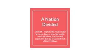 A Nation
Divided
SSUSH8 - Explore the relationship
between slavery, growing north-
south divisions, & westward
expansion that led to the outbreak
of the Civil War.
 