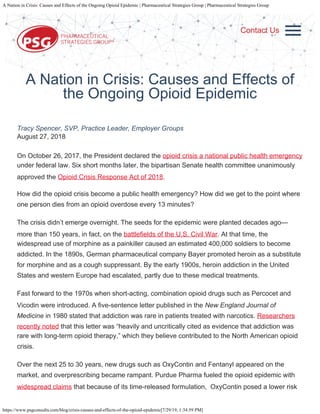 A Nation in Crisis: Causes and Effects of the Ongoing Opioid Epidemic | Pharmaceutical Strategies Group | Pharmaceutical Strategies Group
https://www.psgconsults.com/blog/crisis-causes-and-effects-of-the-opioid-epidemic[7/29/19, 1:34:59 PM]
WHO WE ARE
WHO WE WORK
WITH
SOLUTIONS
RESOURCES
BLOG
CAREERS
CONTACT
SEARCH
A Nation in Crisis: Causes and Effects of
the Ongoing Opioid Epidemic
Tracy Spencer, SVP, Practice Leader, Employer Groups
August 27, 2018
On October 26, 2017, the President declared the opioid crisis a national public health emergency
under federal law. Six short months later, the bipartisan Senate health committee unanimously
approved the Opioid Crisis Response Act of 2018.
How did the opioid crisis become a public health emergency? How did we get to the point where
one person dies from an opioid overdose every 13 minutes?
The crisis didn’t emerge overnight. The seeds for the epidemic were planted decades ago—
more than 150 years, in fact, on the battlefields of the U.S. Civil War. At that time, the
widespread use of morphine as a painkiller caused an estimated 400,000 soldiers to become
addicted. In the 1890s, German pharmaceutical company Bayer promoted heroin as a substitute
for morphine and as a cough suppressant. By the early 1900s, heroin addiction in the United
States and western Europe had escalated, partly due to these medical treatments.
Fast forward to the 1970s when short-acting, combination opioid drugs such as Percocet and
Vicodin were introduced. A five-sentence letter published in the New England Journal of
Medicine in 1980 stated that addiction was rare in patients treated with narcotics. Researchers
recently noted that this letter was “heavily and uncritically cited as evidence that addiction was
rare with long-term opioid therapy,” which they believe contributed to the North American opioid
crisis.
Over the next 25 to 30 years, new drugs such as OxyContin and Fentanyl appeared on the
market, and overprescribing became rampant. Purdue Pharma fueled the opioid epidemic with
widespread claims that because of its time-released formulation,  OxyContin posed a lower risk
Contact Us
 