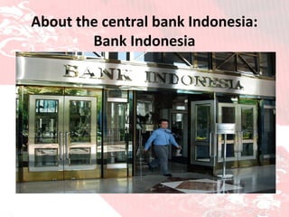 About the central bank Indonesia: Bank Indonesia BANK INDONESIA HAS ONE SINGLE OVERREACHING OBJECTIVE to establish and maintain rupiah stability This objective incorporates two key aspects: first is a stable rupiah for goods and services, reflected by the inflation rate. The second is exchange rate stability against other foreign currencies, which is reflected by rupiah performance against other foreign currencies. 