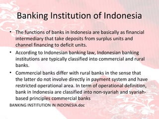 Banking Institution of Indonesia The functions of banks in Indonesia are basically as financial intermediary that take deposits from surplus units and channel financing to deficit units. According to Indonesian banking law, Indonesian banking institutions are typically classified into commercial and rural banks. Commercial banks differ with rural banks in the sense that the latter do not involve directly in payment system and have restricted operational area. In term of operational definition, bank in Indonesia are classified into non-syariah and syariah-based principles commercial banks BANKING INSTITUTION IN INDONESIA.doc 