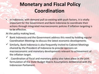   Monetary and Fiscal Policy Coordination In Indonesia, with demand pull co-existing with push factors,  it is vitally important for the Government and Bank Indonesia to coordinate their actions through integrated macroeconomic policies if inflation targeting is to be effective. At the policy making level, Bank Indonesia and the Government address this need by holding regular Coordination Meetings to discuss the latest economic developments Similarly, Bank Indonesia is also frequently invited to Cabinet Meetings chaired by the President of Indonesia to provide opinions on macroeconomic and monetary developments relevant to achievement of the inflation target. . Coordination of fiscal and monetary policy also takes place in the joint formulation of the State Budget Macro Assumptions deliberated with the Indonesian Parliament. 
