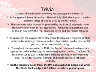 Trivia  Changes the Indonesian economy has undergone are dramatic As background. From December 1996 until July 1997, the Rupiah traded in a narrow range of around 2400 to the U.S. dollar. The consumer price index (CPI) provided by the Bank of Indonesia shows stable prices for each of four aggregates-- food, housing, clothing, and health. In July 1997, the Thai Bhat nose-dived and the Rupiah followed suit. It  appears in the August 1997 entry where the Rupiah is reported at 3035 to the dollar. Although this was a sudden depreciation on the order of 20 percent, prices rose only with a lag. Throughout the remainder of 1997, the Rupiah continued to depreciate against the dollar and (except in November) against the Yen. The food CPI rose from 105 to 120-- a noticeable increase but not an overwhelming one. The CPI for housing, clothing, and health care rose yet more modestly. On the economic policy front, the IMF approved a $10 billion loan while The World Bank pledged $4.5 billion for a three year program. 