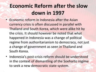Economic Reform after the slow down in 1997 Economic reform in Indonesia after the Asian currency crisis is often discussed in parallel with Thailand and South Korea, which were alike hit by the crisis. It should however be noted that what happened in Indonesia was a change of political regime from authoritarianism to democracy, not just a change of government as seen in Thailand and South Korea.  Indonesia’s post-crisis reform should be understood in the context of dismantling of the Soeharto regime to seek a new democratic state system. 