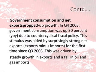 Contd….    Government consumption and net exportspropped-up growth:  In Q4 2005, government consumption was up 30 percent (yoy) due to   countercyclical fiscal policy. This stimulus was aided by surprisingly   strong net exports (exports minus imports) for the first time since Q3 2003. This was driven by steady growth in exports and a fall in oil and gas imports. 