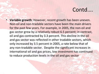 Contd…. Variable growth : However, recent growth has been uneven. Non-oil and non-tradable sectors have been the main drivers for the past few years. For example, in 2005, the non-oil and gas sector grew by a relatively robust 6.5 percent; in contrast, oil and gas contracted by 3.3 percent. This decline in the oil and gas sector was reflected in other tradable sectors, which only increased by 3.5 percent in 2005, a rate below that of any non-tradable sector.  Despite the significant increases in international oil and gas prices, low investment has continued to reduce production levels in the oil and gas sector 