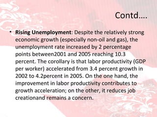 Contd…. Rising Unemployment : Despite the relatively strong economic growth (especially non-oil and gas), the unemployment rate increased by 2 percentage points between2001 and 2005 reaching 10.3 percent. The corollary is that labor productivity (GDP per worker) accelerated from 3.4 percent growth in 2002 to 4.2percent in 2005. On the one   hand, the improvement in labor productivity contributes to growth acceleration; on the other, it reduces job creationand remains a concern. 